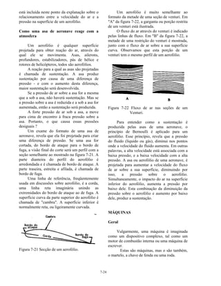 7-24
está incluída neste ponto da explanação sobre o
relacionamento entre a velocidade do ar e a
pressão na superfície de um aerofólio.
Como uma asa de aeronave reage com a
atmosfera
Um aerofólio é qualquer superfície
projetada para obter reação do ar, através do
qual ele se movimenta. Asas, ailerons,
profundores, estabilizadores, pás de hélice e
rotores de helicópteros, todos são aerofólios.
A reação para a qual as asas são projetadas
é chamada de sustentação. A asa produz
sustentação por causa de uma diferença de
pressão - e com o aumento desta diferença,
maior sustentação será desenvolvida.
Se a pressão de ar sobre a asa for a mesma
que a sob a asa, não haverá sustentação. Mas se
a pressão sobre a asa é reduzida e a sob a asa for
aumentada, então a sustentação será produzida.
A forte pressão de ar sob a asa, a move
para cima de encontro à fraca pressão sobre a
asa. Portanto, o que causa essas pressões
desiguais ?
Um exame do formato de uma asa de
aeronave, revela que ela foi projetada para criar
uma diferença de pressão. Se uma asa for
cortada, do bordo de ataque para o bordo de
fuga, a visão final do corte será um perfil com a
seção semelhante ao mostrado na figura 7-21. A
parte dianteira do perfil do aerofólio é
arredondada e é chamada de bordo de ataque. A
parte traseira, estreita e afilada, é chamada de
bordo de fuga.
Uma linha de referência, freqüentemente
usada em discussões sobre aerofólio, é a corda,
uma linha reta imaginária unindo as
extremidades do bordo de ataque ao de fuga. A
superfície curva da parte superior do aerofólio é
chamada de "cambra". A superfície inferior é
normalmente reta, ou ligeiramente curvada.
Figura 7-21 Secção de um aerofólio.
Um aerofólio é muito semelhante ao
formato da metade de uma seção de venturi. Em
"A" da figura 7-22, a garganta ou porção restrita
de um venturi está ilustrada.
O fluxo do ar através do venturi é indicado
pelas linhas de fluxo. Em "B" da figura 7-22, a
metade de uma restrição do venturi é mostrada,
junto com o fluxo de ar sobre a sua superfície
curva. Observamos que esta porção de um
venturi tem o mesmo perfil de um aerofólio.
Figura 7-22 Fluxo de ar nas seções de um
Venturi.
Para entender como a sustentação é
produzida pelas asas de uma aeronave, o
princípio de Bernoulli é aplicado para um
aerofólio. Esse princípio, revela que a pressão
do fluido (líquido ou gás), diminui nos pontos
onde a velocidade do fluido aumenta. Em outras
palavras, a alta velocidade está associada com a
baixa pressão, e a baixa velocidade com a alta
pressão. A asa ou aerofólio de uma aeronave, é
projetada para aumentar a velocidade do fluxo
de ar sobre a sua superfície, diminuindo por
isso, a pressão sobre o aerofólio.
Simultaneamente, o impacto do ar na superfície
inferior do aerofólio, aumenta a pressão por
baixo dele. Esta combinação da diminuição da
pressão sobre o aerofólio e aumento por baixo
dele, produz a sustentação.
MÁQUINAS
Geral
Vulgarmente, uma máquina é imaginada
como um dispositivo complexo, tal como um
motor de combustão interna ou uma máquina de
escrever.
Estas são máquinas, mas o são também,
o martelo, a chave de fenda ou uma roda.
 