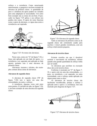 7-26
esforço e a resistência. Como mencionado
anteriormente, a gangorra é um bom exemplo de
alavanca de primeira classe. A quantidade de
peso e a distância do apoio podem ser variados
para uma adaptação às necessidades. Um outro
bom exemplo são os remos de um bote. O pes-
cador na figura 7-25 aplica o seu esforço nos
punhos dos remos. O apoio de remo funciona
como o apoio da alavanca, e a água atua como a
resistência a ser superada.
Figura 7-25 Os remos são alavancas.
Nesse caso, como em "A" da figura 7-24, a
força está aplicada em um lado do apoio, e a
resistência a ser superada está aplicada no lado
oposto; portanto esta é uma alavanca de
primeira classe.
Alavancas, tesouras e alicates, são exem-
plos comuns dessa classe de alavancas.
Alavancas de segunda classe
A alavanca de segunda classe ("B" da
figura 7-24) tem o apoio em uma das
extremidades; na outra, o esforço.
A resistência, algumas vezes está entre
esses pontos. O carrinho de mão, na figura 7-26,
é um bom exemplo de uma alavanca de segunda
classe.
Figura 7-26 Alavanca de segunda classe.
Tanto as alavancas de primeira como as de
segunda classe são comumente usadas para
auxiliar e vencer grandes resistências, com um
esforço relativamente pequeno.
Alavancas de terceira classe
Existem ocasiões em que é desejável
acelerar o movimento da resistência, mesmo
quando uma grande quantidade de esforço tenha
que ser usada.
As alavancas que auxiliam na execução
disso são as de terceira classe.
Conforme é mostrado em "C" da figura 7-
24, o apoio está em uma das extremidades, e o
peso, ou resistência, a ser superado, na outra
extremidade; com o esforço sendo aplicado em
algum ponto entre os dois.
As alavancas de terceira classe são
facilmente reconhecidas, porque o esforço é
aplicado entre o apoio e a resistência. Isto está
ilustrado pelo diagrama da figura 7-27.
Figura 7-27 Alavanca de terceira classe.
 