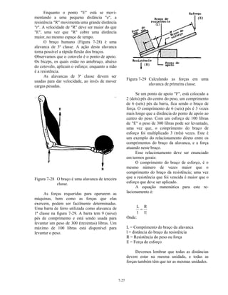 7-27
Enquanto o ponto "E" está se movi-
mentando a uma pequena distância "e", a
resistência "R" movimenta uma grande distância
"r". A velocidade de "R" deve ser maior do que
"E", uma vez que "R" cobre uma distância
maior, no mesmo espaço de tempo.
O braço humano (Figura 7-28) é uma
alavanca de 3ª classe. A ação desta alavanca
torna possível a rápida flexão dos braços.
Observamos que o cotovelo é o ponto de apoio.
Os biceps, os quais estão no antebraço, abaixo
do cotovelo, aplicam o esforço; enquanto a mão
é a resistência.
As alavancas de 3ª classe devem ser
usadas para dar velocidade, ao invés de mover
cargas pesadas.
Figura 7-28 O braço é uma alavanca de terceira
classe.
As forças requeridas para operarem as
máquinas, bem como as forças que elas
exercem, podem ser facilmente determinadas.
Uma barra de ferro utilizada como alavanca de
1ª classe na figura 7-29. A barra tem 9 (nove)
pés de comprimento e está sendo usada para
levantar um peso de 300 (trezentas) libras. Um
máximo de 100 libras está disponível para
levantar o peso.
Figura 7-29 Calculando as forças em uma
alavanca de primeira classe.
Se um ponto de apoio "F", está colocado a
2 (dois) pés do centro do peso, um comprimento
de 6 (seis) pés da barra, fica sendo o braço de
força. O comprimento de 6 (seis) pés é 3 vezes
mais longo que a distância do ponto de apoio ao
centro do peso. Com um esforço de 100 libras
de "E" o peso de 300 libras pode ser levantado,
uma vez que, o comprimento do braço de
esforço foi multiplicado 3 (três) vezes. Este é
um exemplo do relacionamento direto entre os
comprimentos do braço da alavanca, e a força
atuando neste braço.
Esse relacionamento deve ser enunciado
em termos gerais:
O comprimento do braço de esforço, é o
mesmo número de vezes maior que o
comprimento do braço da resistência; uma vez
que a resistência que foi vencida é maior que o
esforço que deve ser aplicado.
A equação matemática para este re-
lacionamento é:
L
l
R
E
=
Onde:
L = Comprimento do braço da alavanca
l = distância do braço da resistência
R = Resistência do peso ou força
E = Força de esforço
Devemos lembrar que todas as distâncias
devem estar na mesma unidade, e todas as
forças também têm que ter as mesmas unidades.
 