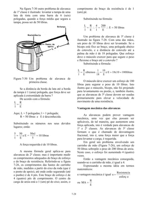 7-28
Na figura 7-30 outro problema de alavanca
de 1º classe é ilustrado: levantar a tampa de uma
lata de tinta com uma barra de 6 (seis)
polegadas, quando a força média que segura a
tampa, possa ser de 50 libras.
Figura 7-30 Um problema de alavanca de
primeira classe.
Se a distância da borda da lata até a borda
da tampa é 1 (uma) polegada, que força deve ser
aplicada à extremidade da barra ?
De acordo com a fórmula:
L
l
R
E
=
Aqui, L = 5 polegadas; l = 1 polegada;
R = 50 libras e E é desconhecida.
Substituindo os números nos seus devidos
lugares; então
5
l
50
E
e E =
50xl
5
10 libras= =
A força requerida é de 10 libras.
A mesma fórmula geral aplica-se para
alavancas de 2ª classe; mas é importante medir
os comprimentos adequados do braço de esforço
e do braço de resistência. Referindo-se a figura
7-26, os comprimentos das hastes do carrinho
de mão, medidos a partir do eixo da roda (que é
o ponto de apoio), até onde estão segurando (até
o punho) é de 4 pés. Este braço de esforço é de
4 (quatro) pés de comprimento. O centro da
carga de areia está a 1 (um) pé do eixo; assim, o
comprimento do braço da resistência é de 1
(um) pé.
Substituindo na fórmula:
L
l
R
E
4
l
200
E
E 50 libras= ∴ = ∴ =
Um problema de alavanca de 3ª classe é
ilustrado na figura 7-28. Com uma das mãos,
um peso de 10 libras deve ser levantado. Se o
bíceps está fixo ao braço, uma polegada abaixo
do cotovelo, e a distância do cotovelo até a
palma da mão é de 18 polegadas. Que esforço
deve o músculo exercer para que segure o peso
e flexione o braço até o cotovelo ?
Substituindo a fórmula:
L
l
R
E
obtemos
1
18
10
E
e E 18x10 180libras= = = =
O músculo deve exercer um esforço de 180
libras para segurar o peso de 10 libras. Isto
ilustra que o músculo, bíceps, não foi projetado
para levantamento ou puxão, e, também ilustra,
que as alavancas de 3ª classe devem ser usadas
primariamente para elevar a velocidade de
movimento de uma resistência.
Vantagem mecânica das alavancas
As alavancas podem prover vantagem
mecânica, uma vez que elas possam ser
aplicáveis, de tal maneira, que aumentem uma
força aplicada, isto é verdade para alavancas de
1ª e 2ª classes. As alavancas de 3ª classe
formam o que é chamado de desvantagem
fracional, isto é, uma força maior que a força
para levantar a carga, é requerida.
Em geral um problema envolvendo um
carrinho de mão (Figura 7-26), um esforço de
50 libras sobrepõe o peso de 200 libras de areia.
Neste caso, o esforço foi aumentado 4 (quatro)
vezes.
Então a vantagem mecânica conseguida,
usando-se o carrinho de mão, é igual a 4.
Expressando a mesma idéia em termos
matemáticos:
a vantagem mecânica é igual a
Resistencia
esforç o
=
ou MA
R
E
=
 