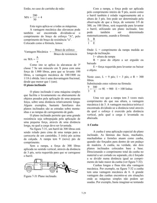 7-29
Então, no caso do carrinho de mão:
MA
200
50
= = 4
Esta regra aplica-se a todas as máquinas.
A vantagem mecânica das alavancas pode
também ser encontrada dividindo-se o
comprimento do braço de esforço "A", pelo
comprimento do braço de resistência "a".
Colocado como a fórmula, lemos:
Vantagem Mecânica =
Braco de esforco
Braco de resistencia
ou MA
A
a
=
Como isto se aplica às alavancas de 3ª
classe ? Se um músculo em X puxa com uma
força de 1.800 libras, para que se levante 100
libras, a vantagem mecânica de 100/1800 ou
1/18 é obtida. Isto é uma desvantagem fracional,
desde que menor que 1 (um).
O plano inclinado
O plano inclinado é uma máquina simples
que facilita o levantamento ou abaixamento de
objetos pesados pela aplicação de uma pequena
força, sobre uma distância relativamente longa.
Alguns exemplos, bastante familiares dos
planos inclinados são as estradas sobre monta-
nhas e as rampas de carregamento de gado.
O plano inclinado permite que uma grande
resistência seja sobrepujada pela aplicação de
uma pequena força, através de uma distância
longa, na qual a carga deva ser levantada.
Na figura 7-31, um barril de 300 libras está
sendo rolado para cima de uma rampa para a
carroceria de um caminhão, 3 (três) pés acima
da calçada. A rampa tem 9 (nove) pés de
comprimento.
Sem a rampa, a força de 300 libras
aplicada no sentido vertical, através da distância
de 3 pés, seria requerida para que se carregasse
o barril.
Figura 7-31 Plano inclinado.
Com a rampa, a força pode ser aplicada
pelo comprimento inteiro de 9 pés, assim como
o barril também é rolado vagarosamente até a
altura de 3 pés. Isto pode ser determinado pela
observação de que a força, de somente 3/9 de
300, ou 100 libras, será requerida para levantar
o barril, utilizando um plano inclinado. Isto
pode também ser determinado
matematicamente, usando a fórmula:
L
l
R
E
=
Onde: L = comprimento da rampa medida ao
longo da inclinação.
l = altura da rampa
R = peso do objeto a ser erguido ou
baixado
E = força requerida para levantar ou baixar
o objeto.
Neste caso, L = 9 pés; l = 3 pés; e R = 300
libras.
Substituindo estes valores na fórmula:
9
3
=
300
E
⇒ 9E = 900 E = 100 linhas
Uma vez que a rampa tem 3 vezes mais
comprimento do que sua altura, a vantagem
mecânica é de 3. A vantagem mecânica teórica é
encontrada dividindo-se a distância total através
da qual o esforço é exercido pela distância
vertical, pela qual a carga é levantada ou
abaixada.
A Cunha
A cunha é uma aplicação especial do plano
inclinado. As lâminas das facas, machados,
machadinhas e formões atuam como cunha,
quando são forçados para dentro de um pedaço
de madeira. A cunha, na verdade, são dois
planos inclinados colocados base a base.
Direcionando o comprimento total da cunha no
material a ser cortado ou separado, ele é forçado
a se dividir numa distância igual ao compri-
mento do lado maior da cunha (ver figura 7-32).
Cunhas longas e finas têm alta vantagem
mecânica. Por exemplo, na figura 7-32 a cunha
tem uma vantagem mecânica de 6. A grande
vantagem das cunhas encontra-se em situações
onde as máquinas simples não podem ser
usadas. Por exemplo, basta imaginar-se tentando
 