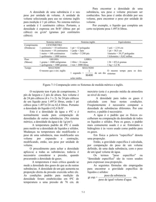 7-3
A densidade de uma substância é o seu
peso por unidade de volume. A unidade de
volume selecionada para uso no sistema inglês
para medição é 1 pé cúbico. No sistema métrico
a unidade é 1 centímetro cúbico. Portanto, a
densidade é expressa em lb/ft³ (libras por pé
cúbico) ou g/cm³ (gramas por centímetro
cúbico).
Para encontrar a densidade de uma
substância, seu peso e volume precisam ser
conhecidos. Seu peso é então dividido por seu
volume, para encontrar o peso por unidade de
volume.
Por exemplo, o líquido que completa um
certo recipiente pesa 1.497,6 libras.
Sistema métrico Sistema inglês Equivalentes
Comprimento
(Distância)
CENTÍMETRO
1 centímetro = 10 milímetros
1 decímetro = 10 centímetros
1 metro = 100 centímetros
1 quilômetro = 1000 metros
1 pé = 12 polegadas
1 jarda = 3pés
1 milha = 5.280 pés
1 pol. = 2,54 cm
1 pé = 30,5 cm
1mmetro = 39,37 polegadas
1 kilometro = 0,62 milhas
Peso
(Massa)
GRAMA
1 grama = 1000 miligramas
1 quilograma = 1000 gramas
LIBRA
1 libra = 16 onças
1 ton = 2000 libras
1 lb = 453,6 gramas
1 kg = 2,2 lb.
Tempo SEGUNDO
O mesmo que o sist. inglês
SEGUNDO
1 segundo =
1
86400
de um dia
solar médio.
O mesmo tempo para os dois
sistemas
Figura 7-1 Comparação entre os Sistemas de medida métrico e inglês.
O recipiente tem 4 pés de comprimento, 3
pés de largura e 2 pés de altura. Seu volume é
de 24 pés cúbicos (4 x 3 x 2). Se 24 pés cúbicos
de um líquido pesa 1.497,6 libras, então 1 pé
cúbico pesa 1.497,6/24 ou 62,4 libras. Portanto
a densidade do líquido é 62,4 lb/ft³.
Esta é a densidade da água a 4ºC e é
normalmente usada para comparação de
densidades de outras substâncias. (No sistema
métrico, a densidade da água é de 1g/cm³).
A temperatura padrão de 4ºC é usada
para medir-se a densidade de líquidos e sólidos.
Mudanças na temperatura não modificarão o
peso de uma substância, mas modificarão seu
volume por expansão e contração,
modificando, então, seu peso por unidade de
volume.
O procedimento para achar a densidade
aplica-se a todas as substâncias; todavia é
necessário considerar a pressão, quando
procurando a densidade de gases.
A temperatura é mais crítica quando se
mede a densidade dos gases do que as de outras
substâncias. A densidade de um gás aumenta na
proporção direta da pressão exercida sobre ele.
As condições padrão para medição da
densidade foram estabelecidas em 0ºC de
temperatura a uma pressão de 76 cm. de
mercúrio (esta é a pressão média da atmosfera
ao nível do mar).
A densidade para todos os gases é
calculada com base nestas condições.
Freqüentemente é necessário comparar a
densidade de substâncias diferentes. Por este
motivo, o padrão é necessário.
A água é o padrão que os físicos es-
colheram na comparação da densidade de todos
os líquidos e sólidos. Para os gases, o padrão
mais comumente usado é o ar. Entretanto o
hidrogênio é às vezes usado como padrão para
os gases.
Em física a palavra "específico" denota
uma proporção.
Então, a gravidade específica é calculada,
por comparação do peso de um volume
definido, de uma dada substância, com o peso
de um igual volume de água.
Os termos "peso específico" ou
"densidade específica" são às vezes usados
para expressar essa proporção.
As seguintes fórmulas são empregadas
para encontrar a gravidade específica de
líquidos e sólidos:
gr.esp.=
peso da substancia
peso de igual volume d'agua
ou,
 