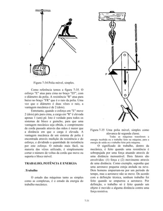 7-31
Figura 7-34 Polia móvel, simples.
Como referência temos a figura 7-35. O
esforço "E" atua para cima no braço "EF", com
o diâmetro da polia. A resistência "R" atua para
baixo no braço "FR" que é o raio da polia. Uma
vez que o diâmetro é duas vêzes o raio, a
vantagem mecânica é de 2 (dois).
Entretanto, quando o esforço em "E" move
2 (dois) pés para cima, a carga em "R" é elevada
apenas 1 (um) pé. Isto é verdade para todos os
sistemas de bloco e guincho, para que uma
vantagem mecânica seja obtida, o comprimento
da corda passado através das mãos é maior que
a distância em que a carga é elevada. A
vantagem mecânica de um sistema de polia é
encontrada através medição da resistência e do
esforço, e dividindo a quantidade de resistência
por este esforço. O método mais fácil, na
maioria das vêzes utilizado, é simplesmente
cortar o número de voltas da corda que move ou
suporta o bloco móvel.
TRABALHO, POTÊNCIA E ENERGIA
.Trabalho
O estudo das máquinas tanto as simples
como as complexas, é o estudo da energia do
trabalho mecânico.
Figura 7-35 Uma polia móvel, simples como
alavanca de segunda classe.
Todas as máquinas transferem a
energia recebida ou o trabalho feito na máquina, para a
energia de saída ou o trabalho feito pela máquina.
O significado de trabalho, dentro da
mecânica, é feito quando uma resistência é
sobrepujada por uma força atuando através de
uma distância mensurável. Dois fatores são
envolvidos: (1) força e (2) movimento através
de uma distância. Como exemplo, suponha que
uma aeronave pequena esteja atolada na neve.
Dois homens empurram-na por um período de
tempo, mas a aeronave não se move. De acordo
com a definição técnica, nenhum trabalho foi
feito quando se empurrou a aeronave. Por
definição, o trabalho só é feito quando um
objeto é movido a alguma distância contra uma
força resistiva.
 