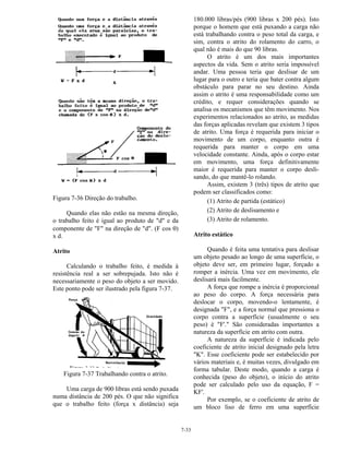 7-33
Figura 7-36 Direção do trabalho.
Quando elas não estão na mesma direção,
o trabalho feito é igual ao produto de "d" e da
componente de "F" na direção de "d". (F cos θ)
x d.
Atrito
Calculando o trabalho feito, é medida à
resistência real a ser sobrepujada. Isto não é
necessariamente o peso do objeto a ser movido.
Este ponto pode ser ilustrado pela figura 7-37.
Figura 7-37 Trabalhando contra o atrito.
Uma carga de 900 libras está sendo puxada
numa distância de 200 pés. O que não significa
que o trabalho feito (força x distância) seja
180.000 libras/pés (900 libras x 200 pés). Isto
porque o homem que está puxando a carga não
está trabalhando contra o peso total da carga, e
sim, contra o atrito do rolamento do carro, o
qual não é mais do que 90 libras.
O atrito é um dos mais importantes
aspectos da vida. Sem o atrito seria impossível
andar. Uma pessoa teria que deslisar de um
lugar para o outro e teria que bater contra algum
obstáculo para parar no seu destino. Ainda
assim o atrito é uma responsabilidade como um
crédito, e requer considerações quando se
analisa os mecanismos que têm movimento. Nos
experimentos relacionados ao atrito, as medidas
das forças aplicadas revelam que existem 3 tipos
de atrito. Uma força é requerida para iniciar o
movimento de um corpo, enquanto outra é
requerida para manter o corpo em uma
velocidade constante. Ainda, após o corpo estar
em movimento, uma força definitivamente
maior é requerida para manter o corpo desli-
sando, do que mantê-lo rolando.
Assim, existem 3 (três) tipos de atrito que
podem ser classificados como:
(1) Atrito de partida (estático)
(2) Atrito de deslisamento e
(3) Atrito de rolamento.
Atrito estático
Quando é feita uma tentativa para deslisar
um objeto pesado ao longo de uma superfície, o
objeto deve ser, em primeiro lugar, forçado a
romper a inércia. Uma vez em movimento, ele
deslisará mais facilmente.
A força que rompe a inércia é proporcional
ao peso do corpo. A força necessária para
deslocar o corpo, movendo-o lentamente, é
designada "F", e a força normal que pressiona o
corpo contra a superfície (usualmente o seu
peso) é "F'." São consideradas importantes a
natureza da superfície em atrito com outra.
A natureza da superfície é indicada pelo
coeficiente de atrito inicial designado pela letra
"K". Esse coeficiente pode ser estabelecido por
vários materiais e, é muitas vezes, divulgado em
forma tabular. Deste modo, quando a carga é
conhecida (peso do objeto), o início do atrito
pode ser calculado pelo uso da equação, F =
KF'.
Por exemplo, se o coeficiente de atrito de
um bloco liso de ferro em uma superfície
 