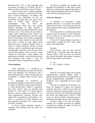 7-34
horizontal lisa é 0.3, a força requerida para
movimentar um bloco de 10 libras, será de 3
libras; um bloco de 40 libras, será de 12 libras.
O atrito inicial, para os objetos equipados
com rodas e rolamentos, é muito menor do que
para os objetos deslizantes. No entanto, uma
locomotiva teria dificuldade de pôr em
movimento, um longo trem, com vários carros,
todos ao mesmo tempo. Portanto, os
acoplamentos entre os carros são
propositadamente feitos para que tenham
algumas polegadas de folga. Quando o
maquinista está pronto para dar partida no trem,
ele recua com o carro motor, até que todos os
vagões sejam empurrados juntos. Então, com
um impulso rápido para frente, o primeiro vagão
entra em movimento. Esta técnica é empregada
para superar o atrito estático de cada roda (tão
bem como a inércia de cada vagão). Seria
impossível para a máquina, deslocar todos os
carros no mesmo momento, devido ao atrito
estático, o qual é a resistência do que está sendo
movimentado, sendo bem maior do que a força
exercida pela máquina. Uma vez que os carros
estejam em movimento, o atrito estático será
grandemente reduzido, e uma força bem menor
será necessária para manter o trem em
movimento do que a requerida para a partida.
Atrito deslisante
Atrito deslisante é a resistência ao
movimento oferecida por um objeto que deslisa
sobre uma superfície. Ele relaciona-se com o
atrito produzido após o objeto ter sido posto em
movimento, e é sempre menor do que o atrito
inicial.
A quantidade de resistência ao
deslisamento depende da natureza da superfície
do objeto, da superfície sobre a qual ele deslisa,
e a força normal entre o objeto e a superfície.
Esta força resistiva pode ser calculada pela
fórmula: "F = æN" onde: "F" é a força resistiva,
devido ao atrito e expressa em libras; "N" é a
força perpendicular (normal) exercida pelo
objeto sobre a superfície na qual desliza; e "æ"
(mu) é o coeficiente de atrito deslisante (em
uma superfície horizontal, "N" é igual ao peso
do objeto, em libras).
A área do objeto deslisante, exposta à
superfície onde deslisará, não tem efeito nos
resultados.
Um bloco de madeira, por exemplo, não
deslisará tão facilmente no lado largo, quanto
deslisará no lado estreito (supondo que todos os
lados estejam igualmente muito lisos). Portanto,
a área não entra na equação acima.
Atrito de rolamento
A resistência ao movimento, é gran-
demente reduzida, se um objeto for montado
sobre rodas ou roletes. A força do atrito para um
objeto montado sobre rodas, é chamada de atrito
de rolamento.
Essa força pode ser calculada pela mesma
equação usada no cálculo do atrito deslisante,
mas os valores de "æ" para pneus no concreto
ou asfalto, é cerca de .02.
O valor de "æ"para rolamento de esferas é
muito menor, variando de .001 a .003, sendo
muitas vezes desprezado.
Exemplo:
Uma aeronave, com um peso total de
79.600 libras, é rebocada sobre uma pista de
concreto. Qual a força que deve ser exercida
pelo veículo rebocador, para manter a aeronave
rolando, após iniciar o movimento?
F = æN
F = .02 x 79.600 = 1.592 lb
Potência
Potência é um termo muitas vezes usando
impropriamente. Quando falando sobre a
potência de acionamento de um equipamento, as
pessoas freqüentemente confundem o termo
"potência", com a capacidade de mover cargas
pesadas.
Este não é o significado de potência. Um
motor de máquina de costura, tem potência
suficiente para girar a hélice de um motor de
aeronave, desde que esteja conectado ao eixo de
manivelas, através de um mecanismo adequado.
Ele porém, não poderá girar a hélice a 2.000
r.p.m., por não ter potência suficiente para mo-
vimentar uma grande carga em alta velocidade.
Potência, então, é um meio de produzir
trabalho. Ele é medido em termos de trabalho,
executado por unidade de tempo. É escrito na
seguinte forma de equação:
 