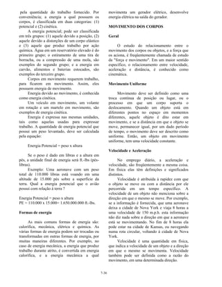 7-36
pela quantidade do trabalho fornecido. Por
conveniência; a energia a qual possuem os
corpos, é classificada em duas categorias: (1)
potencial e (2) cinética.
A energia potencial; pode ser classificada
em três grupos: (1) aquele devido a posição, (2)
aquele devido a distorções de um corpo elástico
e (3) aquele que produz trabalho por ação
química. Água em um reservatório elevado é do
primeiro grupo; o estiramento de uma tira de
borracha, ou a compressão de uma mola, são
exemplos do segundo grupo; e a energia em
carvão, alimentos e baterias estocados, são
exemplos do terceiro grupo.
Corpos em movimento requerem trabalho,
para ficarem em movimento. Assim, eles
possuem energia de movimento.
Energia devido ao movimento, é conhecida
como energia cinética.
Um veículo em movimento, um volante
em rotação e um martelo em movimento, são
exemplos de energia cinética.
Energia é expressa nas mesmas unidades,
tais como aquelas usadas para expressar
trabalho. A quantidade de energia potencial que
possui um peso levantado, deve ser calculada
pela equação:
Energia Potencial = peso x altura
Se o peso é dado em libras e a altura em
pés, a unidade final de energia será ft.-lbs (pés-
libras).
Exemplo: Uma aeronave com um peso
total de 110.000 libras está voando em uma
altitude de 15.000 pés sobre a superfície da
terra. Qual a energia potencial que o avião
possui com relação à terra ?
Energia Potencial = peso x altura
PE = 110.000 x 15.000= 1.650.000.000 ft.-lbs.
Formas de energia
As mais comuns formas de energia são:
calorífica, mecânica, elétrica e química. As
várias formas de energia podem ser trocadas ou
transformadas em outras formas de energia, por
muitas maneiras diferentes. Por exemplo, no
caso de energia mecânica, a energia que produz
trabalho durante atrito, é convertida em energia
calorífica, e a energia mecânica a qual
movimenta um gerador elétrico, desenvolve
energia elétrica na saída do gerador.
MOVIMENTO DOS CORPOS
Geral
O estudo do relacionamento entre o
movimento dos corpos ou objetos, e a força que
os aciona, é freqüentemente chamada de estudo
da "força e movimento". Em um maior sentido
específico, o relacionamento entre velocidade,
aceleração e distância, é conhecido como
cinemática.
Movimento Uniforme
Movimento deve ser definido como uma
troca contínua de posição ou lugar, ou o
processo em que um corpo suporta o
deslocamento. Quando um objeto está em
diferentes pontos no espaço em momentos
diferentes, aquele objeto é dito estar em
movimento, e se a distância em que o objeto se
move, permanecer igual, por um dado período
de tempo, o movimento deve ser descrito como
uniforme. Então, um objeto em movimento
uniforme, tem uma velocidade constante.
Velocidade e Aceleração
No emprego diário, a aceleração e
velocidade, são freqüentemente a mesma coisa.
Em física elas têm definições e significados
distintos.
Velocidade é atribuída à rapidez com que
o objeto se move ou com a distância por ele
percorrida em um tempo específico. A
velocidade de um objeto não menciona sobre a
direção em que o mesmo se move. Por exemplo,
se a informação é fornecida, que uma aeronave
deixa a cidade de Nova York e viaja 8 horas a
uma velocidade de 150 m.p.h. esta informação
não diz nada sobre a direção em que a aeronave
está se movimentando. No fim de 8 horas ela
pode estar na cidade de Kansas, ou navegando
numa rota circular, voltando à cidade de Nova
York.
Velocidade é uma quantidade em física,
que indica a velocidade de um objeto e a direção
em que o mesmo se movimenta. Velocidade
também pode ser definida como a razão do
movimento, em uma determinada direção.
 