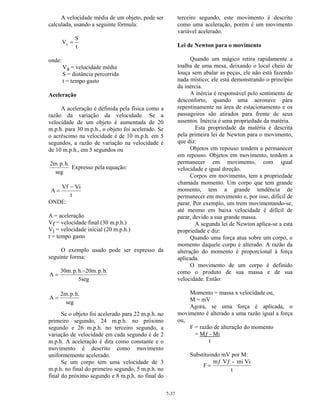 7-37
A velocidade média de um objeto, pode ser
calculada, usando a seguinte fórmula:
V
S
t
a =
onde:
Va = velocidade média
S = distância percorrida
t = tempo gasto
Aceleração
A aceleração é definida pela física como a
razão da variação da velocidade. Se a
velocidade de um objeto é aumentada de 20
m.p.h. para 30 m.p.h., o objeto foi acelerado. Se
o acréscimo na velocidade é de 10 m.p.h. em 5
segundos, a razão de variação na velocidade é
de 10 m.p.h., em 5 segundos ou
2m.p.h.
seg
Expresso pela equação:
A
Vf Vi
t
=
−
ONDE:
A = aceleração
Vf = velocidade final (30 m.p.h.)
Vi = velocidade inicial (20 m.p.h.)
t = tempo gasto
O exemplo usado pode ser expresso da
seguinte forma:
A
30m.p.h. 20m.p.h.
5seg
=
−
A
2m.p.h.
seg
=
Se o objeto foi acelerado para 22 m.p.h. no
primeiro segundo, 24 m.p.h. no próximo
segundo e 26 m.p.h. no terceiro segundo, a
variação de velocidade em cada segundo é de 2
m.p.h. A aceleração é dita como constante e o
movimento é descrito como movimento
uniformemente acelerado.
Se um corpo tem uma velocidade de 3
m.p.h. no final do primeiro segundo, 5 m.p.h. no
final do próximo segundo e 8 m.p.h. no final do
terceiro segundo, este movimento é descrito
como uma aceleração, porém é um movimento
variável acelerado.
Lei de Newton para o movimento
Quando um mágico retira rapidamente a
toalha de uma mesa, deixando o local cheio de
louça sem abalar as peças, ele não está fazendo
nada místico; ele está demonstrando o princípio
da inércia.
A inércia é responsável pelo sentimento de
desconforto, quando uma aeronave pára
repentinamente na área de estacionamento e os
passageiros são atirados para frente de seus
assentos. Inércia é uma propriedade da matéria.
Esta propriedade da matéria é descrita
pela primeira lei de Newton para o movimento,
que diz:
Objetos em repouso tendem a permanecer
em repouso. Objetos em movimento, tendem a
permanecer em movimento, com igual
velocidade e igual direção.
Corpos em movimento, tem a propriedade
chamada momento. Um corpo que tem grande
momento, tem a grande tendência de
permanecer em movimento e, por isso, difícil de
parar. Por exemplo, um trem movimentando-se,
até mesmo em baixa velocidade é difícil de
parar, devido a sua grande massa.
A segunda lei de Newton aplica-se a esta
propriedade e diz:
Quando uma força atua sobre um corpo, o
momento daquele corpo é alterado. A razão da
alteração do momento é proporcional à força
aplicada.
O movimento de um corpo é definido
como o produto de sua massa e de sua
velocidade. Então:
Momento = massa x velocidade ou,
M = mV
Agora, se uma força é aplicada, o
movimento é alterado a uma razão igual a força
ou,
F = razão de alteração do momento
= Mƒ - Mi
t
Substituindo mV por M:
F
mƒ Vƒ - mi Vi
t
=
 