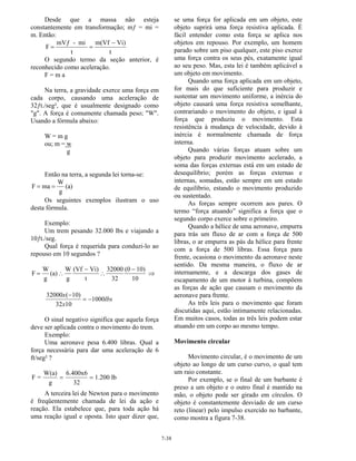 7-38
Desde que a massa não esteja
constantemente em transformação; mƒ = mi =
m. Então:
F
mVƒ - mi
t
m(Vf Vi)
t
= =
−
O segundo termo da seção anterior, é
reconhecido como aceleração.
F = m a
Na terra, a gravidade exerce uma força em
cada corpo, causando uma aceleração de
32ƒt./seg², que é usualmente designado como
"g". A força é comumente chamada peso; "W".
Usando a fórmula abaixo:
W = m g
ou; m = w
g
Então na terra, a segunda lei torna-se:
F ma
W
g
(a)= =
Os seguintes exemplos ilustram o uso
desta fórmula.
Exemplo:
Um trem pesando 32.000 lbs e viajando a
10ƒt./seg.
Qual força é requerida para conduzi-lo ao
repouso em 10 segundos ?
F
W
g
(a)
W
g
(Vf Vi)
t
32000
32
(0 10)
10
= ∴
−
∴
−
⇒
32000 10
32 10
1000
x
x
lbs
( )−
= −
O sinal negativo significa que aquela força
deve ser aplicada contra o movimento do trem.
Exemplo:
Uma aeronave pesa 6.400 libras. Qual a
força necessária para dar uma aceleração de 6
ft/seg² ?
F =
W(a)
g
6.400x6
32
1.200 lb= =
A terceira lei de Newton para o movimento
é freqüentemente chamada de lei da ação e
reação. Ela estabelece que, para toda ação há
uma reação igual e oposta. Isto quer dizer que,
se uma força for aplicada em um objeto, este
objeto suprirá uma força resistiva aplicada. É
fácil entender como esta força se aplica nos
objetos em repouso. Por exemplo, um homem
parado sobre um piso qualquer, este piso exerce
uma força contra os seus pés, exatamente igual
ao seu peso. Mas, esta lei é também aplicável a
um objeto em movimento.
Quando uma força aplicada em um objeto,
for mais do que suficiente para produzir e
sustentar um movimento uniforme, a inércia do
objeto causará uma força resistiva semelhante,
contrariando o movimento do objeto, e igual à
força que produziu o movimento. Esta
resistência à mudança de velocidade, devido à
inércia é normalmente chamada de força
interna.
Quando várias forças atuam sobre um
objeto para produzir movimento acelerado, a
soma das forças externas está em um estado de
desequilíbrio; porém as forças externas e
internas, somadas, estão sempre em um estado
de equilíbrio, estando o movimento produzido
ou sustentado.
As forças sempre ocorrem aos pares. O
termo “força atuando” significa a força que o
segundo corpo exerce sobre o primeiro.
Quando a hélice de uma aeronave, empurra
para trás um fluxo de ar com a força de 500
libras, o ar empurra as pás da hélice para frente
com a força de 500 libras. Essa força para
frente, ocasiona o movimento da aeronave neste
sentido. Da mesma maneira, o fluxo de ar
internamente, e a descarga dos gases de
escapamento de um motor à turbina, compõem
as forças de ação que causam o movimento da
aeronave para frente.
As três leis para o movimento que foram
discutidas aqui, estão intimamente relacionadas.
Em muitos casos, todas as três leis podem estar
atuando em um corpo ao mesmo tempo.
Movimento circular
Movimento circular, é o movimento de um
objeto ao longo de um curso curvo, o qual tem
um raio constante.
Por exemplo, se o final de um barbante é
preso a um objeto e o outro final é mantido na
mão, o objeto pode ser girado em círculos. O
objeto é constantemente desviado de um curso
reto (linear) pelo impulso exercido no barbante,
como mostra a figura 7-38.
 