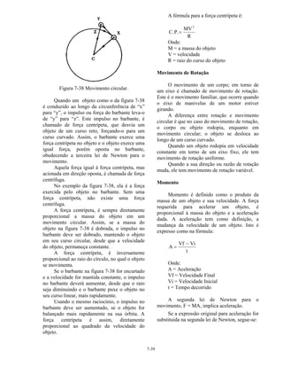 7-39
Figura 7-38 Movimento circular.
Quando um objeto como o da figura 7-38
é conduzido ao longo da circunferência de “x”
para “y”, o impulso ou força do barbante leva-o
de “y” para “z”. Este impulso no barbante, é
chamado de força centrípeta, que desvia um
objeto de um curso reto, forçando-o para um
curso curvado. Assim, o barbante exerce uma
força centrípeta no objeto e o objeto exerce uma
igual força, porém oposta no barbante,
obedecendo a terceira lei de Newton para o
movimento.
Aquela força igual à força centrípeta, mas
acionada em direção oposta, é chamada de força
centrífuga.
No exemplo da figura 7-38, ela é a força
exercida pelo objeto no barbante. Sem uma
força centrípeta, não existe uma força
centrífuga.
A força centrípeta, é sempre diretamente
proporcional a massa do objeto em um
movimento circular. Assim, se a massa do
objeto na figura 7-38 é dobrada, o impulso no
barbante deve ser dobrado, mantendo o objeto
em seu curso circular, desde que a velocidade
do objeto, permaneça constante.
A força centrípeta, é inversamente
proporcional ao raio do círculo, no qual o objeto
se movimenta.
Se o barbante na figura 7-38 for encurtado
e a velocidade for mantida constante, o impulso
no barbante deverá aumentar, desde que o raio
seja diminuindo e o barbante puxe o objeto no
seu curso linear, mais rapidamente.
Usando o mesmo raciocínio, o impulso no
barbante deve ser aumentado, se o objeto for
balançado mais rapidamente na sua órbita. A
força centrípeta é assim, diretamente
proporcional ao quadrado da velocidade do
objeto.
A fórmula para a força centrípeta é:
C.P.
MV
R
2
=
Onde:
M = a massa do objeto
V = velocidade
R = raio do curso do objeto
Movimento de Rotação
O movimento de um corpo; em torno de
um eixo é chamado de movimento de rotação.
Este é o movimento familiar, que ocorre quando
o eixo de manivelas de um motor estiver
girando.
A diferença entre rotação e movimento
circular é que no caso do movimento de rotação,
o corpo ou objeto rodopia, enquanto em
movimento circular; o objeto se desloca ao
longo de um curso curvado.
Quando um objeto rodopia em velocidade
constante em torno de um eixo fixo, ele tem
movimento de rotação uniforme.
Quando a sua direção ou razão de rotação
muda, ele tem movimento de rotação variável.
Momento
Momento é definido como o produto da
massa de um objeto e sua velocidade. A força
requerida para acelerar um objeto, é
proporcional à massa do objeto e a aceleração
dada. A aceleração tem como definição, a
mudança da velocidade de um objeto. Isto é
expresso como na fórmula:
A
Vf Vi
t
=
−
Onde:
A = Aceleração
Vf = Velocidade Final
Vi = Velocidade Inicial
t = Tempo decorrido
A segunda lei de Newton para o
movimento, F = MA, implica aceleração.
Se a expressão original para aceleração for
substituída na segunda lei de Newton, segue-se:
 