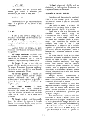 7-40
F
MVf MVi
t
=
−
Esta fórmula pode ser resolvida mais
adiante, para ilustrar o momento pela
multiplicação, em ambos os lados para “t”.
Ft = MVf - MVi
Esta fórmula ilustra que o momento de um
objeto é o produto de sua massa e sua
velocidade.
CALOR
O calor é uma forma de energia. Ele é
produzido somente pela conversão de uma das
outras formas de energia.
O calor pode, também, ser definido como
energia cinética total das moléculas de qualquer
substância.
Algumas formas de energia, as quais
podem ser convertidas em energia calorífica são
as seguintes:
(1) Energia mecânica - esta incluí todos
os métodos de produção do aumento de
movimento das moléculas, como a fricção, o
impacto de corpos ou á compressão de gases.
(2) Energia elétrica - é convertida em
energia calorífica quando uma corrente elétrica
flui através de qualquer forma de resistência.
Isto pode ser um ferro elétrico, uma lâmpada
elétrica ou um aquecedor elétrico.
(3) Energia química - a maioria das
formas de reação química converte energia
potencial armazenada em calor. Alguns
exemplos são o efeito explosivo da pólvora, a
queima de óleo ou madeira, e a combinação de
oxigênio e graxa.
(4) Energia radiante - ondas
eletromagnéticas de certas freqüências
produzem calor quando são absorvidas pelos
corpos no momento que se chocam. Incluindo
estão raio X, raios de luz e raios infra
vermelhos.
(5) Energia nuclear - energia estocada
dentro dos núcleos dos átomos, é liberada
durante o processo de divisão nuclear em um
reator nuclear ou explosão atômica.
(6) O sol - toda energia calorífica pode ser
diretamente ou indiretamente direcionada em
reações nucleares ocorridas no sol.
Equivalência Mecânica do Calor
Quando um gás é comprimido, trabalho é
feito e o gás torna-se morno ou quente.
Inversamente, quando o gás sob alta tensão
torna-se frio.
No primeiro caso, o trabalho foi
convertido em energia na forma de calor; no
segundo, a energia calorífica foi expandida.
Desde que o calor seja desprendido ou
absorvido, então deverá haver um
relacionamento entre a energia calorífica e o
trabalho. Do mesmo modo, quando duas
superfícies são esfregadas juntas, a fricção
produz calor. Entretanto um trabalho foi
requerido para causar o calor, e pela
experimentação foi mostrado que o trabalho
requerido e a quantidade de calor, produzidos
pela fricção, estavam proporcionais. Assim, o
calor pode ser considerado como uma forma de
energia.
De acordo com esta teoria, de calor como
uma forma de energia, as moléculas, átomos, e
elétrons em todos os corpos, estão em um
constante estado de movimento. Num corpo
quente, estas pequenas partículas possuem
relativamente, grande quantidade de energia
cinética, mas as pequenas partículas são
fornecedoras de movimento, e, portanto, energia
cinética; trabalho deverá ser feito para deslisar
um corpo sobre o outro.
Energia mecânica aparentemente é
transformada, e o que nós conhecemos como
calor é realmente energia cinética de pequenas
subdivisões moleculares da matéria.
Duas diferentes unidades são usadas para
expressar quantidades de energia calorífica. Elas
são a caloria e a unidade termal britânica. Uma
caloria é igual a quantidade de calor necessária
para trocar a temperatura de 1 grama de água
em 1 grau centígrado.
Este termo “caloria” (escreve-se com um c
minúsculo) é 1/1.000 de Caloria (escrito com
um C maiúsculo) usado para a medição do valor
do calor produzido ou energia produzida em
alimentos. Um B.t.u. (unidade térmica britânica)
é definida como quantidade de calor necessário
para mudar a temperatura de 1 libra de água em
1 grau Fahrenheit. A caloria e a grama são
 