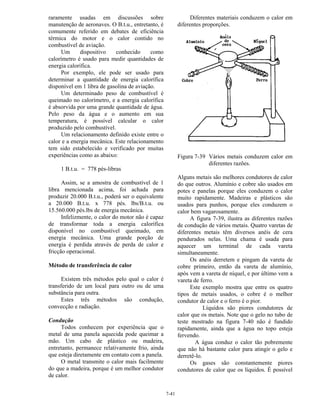 7-41
raramente usadas em discussões sobre
manutenção de aeronaves. O B.t.u., entretanto, é
comumente referido em debates de eficiência
térmica do motor e o calor contido no
combustível de aviação.
Um dispositivo conhecido como
calorímetro é usado para medir quantidades de
energia calorífica.
Por exemplo, ele pode ser usado para
determinar a quantidade de energia calorífica
disponível em 1 libra de gasolina de aviação.
Um determinado peso de combustível é
queimado no calorímetro, e a energia calorífica
é absorvida por uma grande quantidade de água.
Pelo peso da água e o aumento em sua
temperatura, é possível calcular o calor
produzido pelo combustível.
Um relacionamento definido existe entre o
calor e a energia mecânica. Este relacionamento
tem sido estabelecido e verificado por muitas
experiências como as abaixo:
1 B.t.u. = 778 pés-libras
Assim, se a amostra de combustível de 1
libra mencionada acima, foi achada para
produzir 20.000 B.t.u., poderá ser o equivalente
a 20.000 B.t.u. x 778 pés. lbs/B.t.u. ou
15.560.000 pés.lbs de energia mecânica.
Infelizmente, o calor do motor não é capaz
de transformar toda a energia calorífica
disponível no combustível queimado, em
energia mecânica. Uma grande porção de
energia é perdida através de perda de calor e
fricção operacional.
Método de transferência de calor
Existem três métodos pelo qual o calor é
transferido de um local para outro ou de uma
substância para outra.
Estes três métodos são condução,
convecção e radiação.
Condução
Todos conhecem por experiência que o
metal de uma panela aquecida pode queimar a
mão. Um cabo de plástico ou madeira,
entretanto, permanece relativamente frio, ainda
que esteja diretamente em contato com a panela.
O metal transmite o calor mais facilmente
do que a madeira, porque é um melhor condutor
de calor.
Diferentes materiais conduzem o calor em
diferentes proporções.
Figura 7-39 Vários metais conduzem calor em
diferentes razões.
Alguns metais são melhores condutores de calor
do que outros. Alumínio e cobre são usados em
potes e panelas porque eles conduzem o calor
muito rapidamente. Madeiras e plásticos são
usados para punhos, porque eles conduzem o
calor bem vagarosamente.
A figura 7-39, ilustra as diferentes razões
de condução de vários metais. Quatro varetas de
diferentes metais têm diversos anéis de cera
pendurados nelas. Uma chama é usada para
aquecer um terminal de cada vareta
simultaneamente.
Os anéis derretem e pingam da vareta de
cobre primeiro, então da vareta de alumínio,
após vem a vareta de níquel, e por último vem a
vareta de ferro.
Este exemplo mostra que entre os quatro
tipos de metais usados, o cobre é o melhor
condutor de calor e o ferro é o pior.
Líquidos são piores condutores de
calor que os metais. Note que o gelo no tubo de
teste mostrado na figura 7-40 não é fundido
rapidamente, ainda que a água no topo esteja
fervendo.
A água conduz o calor tão pobremente
que não há bastante calor para atingir o gelo e
derretê-lo.
Os gases são constantemente piores
condutores de calor que os líquidos. É possível
 