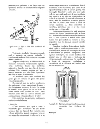7-42
permanecer-se próximo a um fogão sem ser
queimado, porque o ar é semelhante a um pobre
condutor.
Figura 7-40 A água é um mau condutor de
calor.
Visto que a condução é um processo pelo
qual o aumento na energia molecular é
transformado ao longo do contacto, os gases são
pobres condutores.
No ponto de aplicação da fonte de calor, as
moléculas tornam-se violentamente agitadas.
Estas moléculas batem nas moléculas
adjacentes, fazendo com que elas de tornem
agitadas. Este processo continua até que a
energia calorífica seja distribuída igualmente
por todas as partes da substância.
As moléculas estão mais distantes nos
gases que nos sólidos, os gases são piores
condutores de calor.
Os materiais que são pobres condutores,
são usados para evitar a transferência de calor, e
são chamados de isoladores de calor. Um punho
de madeira numa panela ou em um ferro de
soldar servem como isolantes de calor. Certos
materiais como fibra de vidro ou amianto, são
particularmente pobres condutores de calor.
Estes materiais são, portanto, usados para
muitos tipos de isolantes.
Convecção
É um processo pelo qual o calor é
transferido pelo movimento de um fluido
aquecido (gás ou líquido). Por exemplo, uma
válvula eletrônica, quando aquecida, torna-se
um aquecedor, aumentando o calor, até o ar ao
redor começar a mover-se. O movimento do ar é
ascendente. Este movimento para cima do ar
aquecido carrega o calor da válvula quente, pela
convecção. Transferir o calor pela convecção
pode ser apressado pelo uso de um ventilador
para mover o ar ao redor do objeto quente. A
razão de refrigeração de uma válvula quente a
vácuo, pode ser aumentada se estiver provido
com tiras de cobre para reduzir o calor da
válvula aquecida. As tiras aumentam a
superfície, permitindo que o ar frio possa
circular para a refrigeração.
Um processo de convecção pode acontecer
tanto em um líquido como em um gás. A figura
7-41 mostra um transformador em um banho de
óleo. O óleo aquecido é menos denso (tem
menos peso por unidade de volume) e sobe,
enquanto o óleo frio desce, é aquecido subindo
em seguida.
Quando a circulação de um gás ou líquido
não é rápida o suficiente para remover o calor,
ventiladores ou bombas são usados para acelerar
o movimento do material refrigerante. Em
algumas instalações, são usadas bombas para
circular água ou óleo, com a finalidade de
refrigerar grandes equipamentos. Em instalações
a bordo de aeronaves, ventiladores e
circuladores de ar elétricos são usados para
auxiliar a convecção.
Figura 7-41 Resfriamento de transformador por
convecção, com circulação de
óleo.
Radiação
 