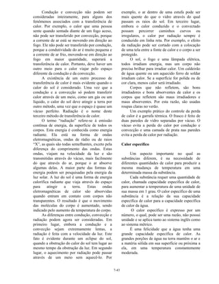 7-43
Condução e convecção não podem ser
consideradas inteiramente, para alguns dos
fenômenos associados com a transferência de
calor. Por exemplo, o calor que uma pessoa
sente quando sentada diante de um fogo aceso,
não pode ser transferido por convecção, porque
a corrente de ar está se movendo em direção ao
fogo. Ele não pode ser transferido por condução,
porque a condutividade do ar é muito pequena e
a corrente de ar frio, movendo-se em direção ao
fogo em maior quantidade, superará a
transferência de calor. Portanto, deve haver um
outro meio para o calor viajar pelo espaço
diferente da condução e da convecção.
A existência de um outro processo de
transferência de calor é mais evidente quando o
calor do sol é considerado. Uma vez que a
condução e a convecção só podem transferir
calor através de um meio, como um gás ou um
líquido, o calor do sol deve atingir a terra por
outro método, uma vez que o espaço é quase um
vácuo perfeito. Radiação é o nome deste
terceiro método de transferência de calor.
O termo “radiação” refere-se à emissão
contínua de energia, da superfície de todos os
corpos. Esta energia é conhecida como energia
radiante. Ela está na forma de ondas
eletromagnéticas, ondas de rádio ou de raios
“X”, as quais são todas semelhantes, exceto pela
diferença do comprimento das ondas. Estas
ondas, viajam na velocidade da luz e são
transmitidas através do vácuo, mais facilmente
do que através do ar, porque o ar absorve
algumas delas. A maior parte das formas de
energia podem ser pesquisadas pela energia da
luz solar. A luz do sol é uma forma de energia
calorífica radiante que viaja através do espaço
para atingir a terra. Estas ondas
eletromagnéticas de calor são absorvidas
quando entram em contato com corpos não
transparentes. O resultado é que o movimento
das moléculas do corpo é aumentado, sendo
indicado pelo aumento da temperatura do corpo.
As diferenças entre condução, convecção e
radiação podem agora ser consideradas. Em
primeiro lugar, embora a condução e a
convecção sejam extremamente lentas, a
radiação é feita com a velocidade da luz. Este
fato é evidente durante um eclipse do sol,
quando a obstrução do calor do sol tem lugar ao
mesmo tempo da obstrução da luz. Em segundo
lugar, o aquecimento por radiação pode passar
através de um meio sem aquecê-lo. Por
exemplo, o ar dentro de uma estufa pode ser
mais quente do que o vidro através do qual
passam os raios do sol. Em terceiro lugar,
embora o calor conduzido e o convectado
possam percorrer caminhos curvos ou
irregulares, o calor por radiação sempre é
conduzido em linha reta. Por exemplo, o efeito
da radiação pode ser cortado com a colocação
de uma tela entre a fonte de calor e o corpo a ser
protegido.
O sol, o fogo e uma lâmpada elétrica,
todos irradiam energia, mas um corpo não
precisa brilhar para irradiar calor. Um caldeirão
de água quente ou um aquecido ferro de soldar
irradiam calor. Se a superfície for polida ou de
cor clara, menos calor será irradiado.
Corpos que não refletem, são bons
irradiadores e bons absorventes de calor e os
corpos que refletem são maus irradiadores e
maus absorventes. Por esta razão, são usadas
roupas claras no verão.
Um exemplo prático do controle da perda
de calor é a garrafa térmica. O frasco é feito de
duas paredes de vidro separadas por vácuo. O
vácuo evita a perda do calor por condução e
convecção e uma camada de prata nas paredes
evita a perda de calor por radiação.
Calor específico
Um aspecto importante no qual as
substâncias diferem, é na necessidade de
diferentes quantidades de calor para produzir a
mesma mudança de temperatura em uma
determinada massa da substância.
Cada substância requer uma quantidade de
calor, chamada capacidade específica de calor,
para aumentar a temperatura de uma unidade de
sua massa em 1 grau. O calor específico de uma
substância é a relação da sua capacidade
específica de calor para a capacidade específica
de calor da água.
O calor específico é expresso por um
número, o qual, pode ser uma razão, não possui
unidade e se aplica tanto ao sistema inglês como
ao sistema métrico.
É uma felicidade que a água tenha uma
grande capacidade específica de calor. As
grandes porções de água na terra mantêm o ar e
a matéria sólida em sua superfície ou próxima a
ela, em uma temperatura constantemente
moderada.
 