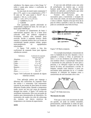 7-45
substância. Em alguns casos a letra Grega “α“
(alfa) é usada para indicar o coeficiente de
expansão linear.
Se uma haste de metal mede exatamente 9
pés a 21ºC, qual é o seu comprimento a 55ºC ?
O valor de “K” para metal é 10x10-6
. Se a
equação e = KL (t2 - t1) for usada,
então: e = (10 x 10-6
) x 9 x (55-21)
e = 0,000010 x 9 x 34
e = 0,00306
Esta quantidade, quando adicionada ao
comprimento original da haste, faz com que a
haste tenha 9,00306 pés.
O aumento no comprimento da haste é
relativamente pequeno; mas se a haste fosse
colocada onde não pudesse expandir-se
livremente, existiria uma tremenda força
exercida, devido à expansão térmica. Desta
maneira, a expansão térmica deve ser levada em
consideração quando projetar células, grupos
moto-propulsores ou equipamentos
relacionados.
A figura 7-44 contém a lista dos
coeficientes de expansão linear para algumas
substâncias comuns.
Substância Coeficiente de expansão
linear por grau cent.
Alumínio.....................
Latão..........................
Cobre..........................
Vidro..........................
Quartzo.......................
Aço.............................
Zinco...........................
24 x 10-6
19 x 10-6
17 x 10-6
4 a 9 x 10-6
0,4 x 10-6
11 x 10-6
26 x 10-6
Figura 7-44 Coeficiente de expansão de alguns
materiais comuns.
Uma aplicação prática que emprega a
diferença dos coeficientes de expansão linear
dos metais é o termostato. Este instrumento
consiste de um arranjo de duas barras de metais
diferentes fixadas juntas. Quando a temperatura
muda, ocorre um arco por causa da expansão
desigual dos metais. A figura 7-45 mostra um
semelhante instrumento, feito com um punho de
madeira para demonstrações de laboratório. Os
termostatos são usados nos reles de sobrecarga
dos motores, em chaves sensitivas de
temperatura e em sistemas de aquecimento.
SOM
O som tem sido definido como uma série
de perturbações na matéria que o ouvido
humano pode detectar. Esta definição pode
também ser aplicada a perturbações que estão
além do alcance da audição humana.
Existem três elementos que são
necessários para a transmissão e recepção do
som. Estes são a fonte, um meio para transportar
o som e o detetor. Alguma coisa que move de cá
para lá (vibre) e perturbe o meio em volta dele,
pode ser considerado uma fonte de força.
Figura 7-45 Barra composta.
Um exemplo da produção e transmissão do
som é a badalada de um sino. Quando o sino é
golpeado e começa a vibrar, as partículas do
meio ( o ar nos arredores) em contato com o
sino também vibram. A perturbação vibracional
é transmitida de uma partícula do meio para a
próxima, e as vibrações viajam em uma onda
através do meio, até encontrarem o ouvido. O
tímpano, atuando como detector, é posto em
movimento pelas partículas do ar, e o cérebro
interpreta as vibrações do tímpano como a
característica do som associada com o sino.
Figura 7-46 Onda transversa.
Movimento da onda
Visto que o som é um movimento de onda
em questão, ele pode ser melhor entendido,
primeiramente, considerando as ondas de água.
Quando uma pedra é atirada dentro de uma
 