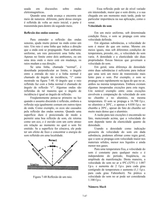 7-47
usada em discussões sobre ondas
eletromagnéticas.
Quando uma onda avança e encontra um
meio de natureza diferente, parte dessa energia
é refletida de volta ao meio inicial, e parte é
transmitida para dentro do segundo meio.
Reflexão das ondas sonoras
Para entender a reflexão das ondas
sonoras, ajuda muito pensar na onda como um
raio. Um raio é uma linha que indica a direção
que a onda está se propagando. Num ambiente
uniforme, um raio percorrerá uma linha reta.
Apenas no limite entre dois ambientes, ou em
uma área onde o meio está em mudança, os
raios mudam a sua direção.
Se uma linha, chamada “normal”, é
desenhada perpendicular ao limite, o ângulo
entre a entrada do raio e a linha normal é
chamado de ângulo de incidência, “i” como
mostrado na figura 7-48. O ângulo que o raio
refletido faz com a linha normal é chamado de
ângulo de reflexão “r”. Algumas ondas são
refletidas de tal maneira que o ângulo de
incidência é igual ao ângulo de reflexão.
Freqüentemente pensa-se primeiro na luz
quando o assunto discutido é reflexão, embora a
reflexão seja igualmente comum em outros tipos
de onda. Como exemplo, os ecos são causados
pela reflexão das ondas sonoras. Quando uma
superfície dura é posicionada de modo a
permitir uma boa reflexão de som, ele retorna
como um eco, e é ouvido com um certo atraso
em relação ao momento no qual o som foi
emitido. Se a superfície for côncava, ele pode
ter um efeito de foco e concentrar a energia do
som refletido em uma localidade.
Figura 7-48 Reflexão de um raio.
Essa reflexão pode ser de nível variado
em intensidade, maior que o som direto, e a sua
chegada em um momento mais tarde, pode ter
particular importância na sua aplicação, como o
sonar.
Velocidade do som
Em um meio uniforme, sob determinada
condição física, o som se propaga com uma
velocidade definida.
Em algumas substâncias, a velocidade do
som é maior do que em outras. Mesmo em
meios iguais, mas sob diferentes condições de
temperatura, pressão, etc., a velocidade do som
varia. A densidade e a elasticidade são duas
propriedades físicas básicas que governam a
velocidade do som.
Em geral, uma diferença de densidade
entre duas substâncias é suficiente para indicar
que uma será um meio de transmissão mais
lento para o som. Por exemplo, o som se
propaga mais rapidamente na água do que no ar,
ambos na mesma temperatura. Embora existam
algumas inesperadas exceções para esta regra.
Um notável exemplo entre estas exceções
envolvem a comparação da velocidade do som
no chumbo e no alumínio, na mesma
temperatura. O som se propaga a 16.700 f.p.s.
no alumínio a 20ºC., e apenas a 4.030 f.p.s. no
chumbo a 20ºC., apesar do fato do chumbo ser
muito mais denso que o alumínio.
A razão para tais exceções é encontrada no
fato, mencionado acima, que a velocidade do
som depende tanto da elasticidade quanto da
densidade.
Usando a densidade como indicação
grosseira da velocidade do som em dada
substância, podemos afirmar como regra geral,
que o som se propaga com velocidade maior nos
materiais sólidos, menor nos líquidos e ainda
menor nos gases.
Para uma temperatura fixa, a velocidade do
som é constante para qualquer meio e é
independente do período, freqüência, ou
amplitude da manifestação. Desta maneira, a
velocidade do som no ar a 0ºC.(32ºF) é 1.087
f.p.s. e aumenta de 2 f.p.s. para cada grau
centígrado de temperatura e aumenta (1,1 f.p.s.
para cada grau Fahrenheit). Na prática a
velocidade do som no ar pode ser considerada
1.100 f.p.s.
Número Mach
 