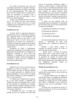 7-48
No estudo de aeronaves que voam em
velocidades supersônicas é costumeiro discutir a
velocidade da aeronave em relação a velocidade
do som (aproximadamente 750 milhas por
hora). O termo “Número Mach” foi dado para a
razão da velocidade da aeronave com a
velocidade do som, em homenagem a Ernst
Mach, um cientista austríaco.
Assim, se a velocidade do som ao nível do
mar é 750 milhas por hora, uma aeronave
voando em um número Mach de 2,2 estaria
viajando em uma velocidade de 750 m.p.h. x 2.2
= 1.650 milhas por hora.
Freqüência do som
O termo “pitch” é usado para descrever a
freqüência de um som. É importante reconhecer
que a diferença entre os tons produzidos por
duas diferentes teclas de um piano é uma
diferença de “pitch”. O “pich” de um tom é
proporcional ao número de compressões e
rarefações recebidas por segundo, que em geral,
é determinado pela freqüência da vibração, da
origem do som.
Freqüência, ou “pitch”, é normalmente
medido por comparação com um padrão. O tom
padrão pode ser produzido por um diapasão de
freqüência conhecida ou uma sirene cuja
freqüência é computada por uma particular
velocidade de rotação. Através da regulagem da
velocidade, o “pitch” da sirene é igualado ao
tom que está sendo medido.
Intensidade do som
Quando um sino toca, as ondas sonoras se
propagam em todas as direções e o som é
ouvido também em todas as direções. Quando
um é tocado lentamente, as vibrações são de
pequena amplitude e o som é baixo. Um golpe
forte produz vibrações de maior amplitude no
sino, e o som é mais alto.
É evidente que a amplitude das vibrações
do ar será maior quando a amplitude das
vibrações da fonte for aumentada. Daí, a altura
do som depender da amplitude das vibrações
das ondas sonoras. Quando a distância da fonte
aumenta, a energia em cada onda espalha-se, e o
som torna-se mais baixo.
A intensidade do som é a energia por
unidade de área, por segundo. Em uma onda
sonora de movimento harmônico simples, a
energia é metade cinética e metade potencial;
uma é devido a velocidade das partículas, outra
devido a compressão e rarefação do meio. Estas
duas energias em alguns instantes ficam
defasadas 90 graus. Isto é, quando a velocidade
de movimento da partícula está no máximo, a
pressão está normal, e quando a pressão está no
máximo ou mínimo, a velocidade das partículas
é zero.
A altura do som depende tanto da
intensidade quanto da freqüência. A intensidade
de uma onda sonora em um meio é proporcional
às seguintes quantidades;
(1) Quadrado da freqüência de vibração.
(2) Quadrado da amplitude.
(3) Densidade do meio.
(4) Velocidade de propagação.
Em determinada distância da fonte do som
(ponto), a intensidade da onda varia
inversamente com o quadrado da distância da
fonte.
Quando a onda sonora avança, as
variações da pressão ocorrem em todos os
pontos do meio de transmissão.
Quanto maior a variação da pressão,
mais intensa será a onda sonora. Pode ser
demonstrado que a intensidade é proporcional
ao quadrado da variação de pressão, para
qualquer que seja a freqüência. Desta maneira,
pela variação da pressão, a intensidade dos sons
com freqüências diferentes podem ser
comparadas diretamente.
Medida da intensidade do som
A altura (intensidade) do som não é
medida pelo mesmo tipo de escala usada para
medir comprimento.
O ouvido humano tem um padrão de
resposta não linear, e as unidades de medida do
som usadas, variam logaritimicamente com a
amplitude da variação do som. Estas unidades
são o “BEL” e “DECIBEL”, que se referem as
diferenças entre sons de intensidade e níveis
diferentes.
O decibel, que é um décimo de um bel, é a
mudança mínima de nível do som perceptível
pelo ouvido humano.
 