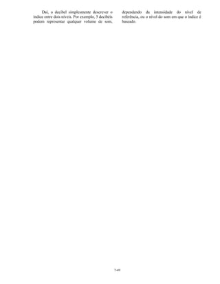 7-49
Daí, o decibel simplesmente descrever o
índice entre dois níveis. Por exemplo, 5 decibéis
podem representar qualquer volume de som,
dependendo da intensidade do nível de
referência, ou o nível do som em que o índice é
baseado.
 