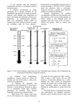 7-6
O zero absoluto, uma das constantes
fundamentais da física, é comumente usado no
estudo dos gases.
É expresso normalmente na escala
centígrada. Se a energia calorífica de um
determinado gás pudesse ser progressivamente
reduzida, seria atingida uma temperatura na
qual o movimento das moléculas cessaria com-
pletamente. Se cuidadosamente determi-
nada, esta temperatura poderia então ser
tomada como uma referência natural ou como
um verdadeiro valor do "zero absoluto".
Experiências com hidrogênio indicaram que em
um gás resfriado a -273,16ºC (-273º, na maior
parte dos cálculos), todo o movimento
molecular cessaria e nenhum calor adicional
poderia ser extraído da substância.
Quando temperaturas são medidas
considerando a referência de zero absoluto, elas
são expressas como zero na escala absoluta ou
Kelvin. Então, o zero absoluto pode ser
expresso como 0ºK, como -273ºC ou como -
459,4ºF (na prática, -460º na maioria dos
cálculos).
Figura 7-5 (A) Escala Rankine, usada para converter Fahrenheit para absoluto. (B) Comparação das
temperaturas Fahrenheit, Centígrado e Kelvin.
Ao trabalhar com temperaturas,
certifique-se, sempre, quanto ao sistema de
medição que está sendo usado e, saiba como
converter as temperaturas.
As fórmulas de conversão são
mostradas na letra B da figura 7-5. Para fins de
cálculos, a escala Rankine, ilustrada na figura
7-5 é comumente usada para converter
Fahrenheit em absoluta. Para leituras
Fahrenheit acima de zero, adicionar 460º.
Desta forma 72ºF é igual a 460º mais
72º ou 532º absolutos. Se a leitura Fahrenheit
for abaixo de zero, subtrair de 460º. Assim, -
40ºF é igual a 460º menos 40º, ou 420º
absolutos. É necessário destacar que a escala
Rankine não indica leitura de temperatura
absoluta de acordo com a escala Kelvin, mas
estas conversões podem ser usadas para
cálculos de modificações no estado físico dos
gases.
As escalas Kelvin e Centígrada são usadas
mais efetivamente em trabalhos científicos;
portanto muitos manuais técnicos usam estas
 