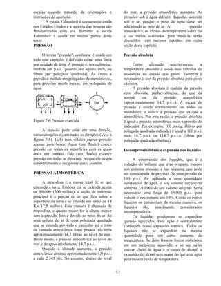 7-7
escalas quando tratando de orientações e
instruções de operação.
A escala Fahrenheit é comumente usada
nos Estados Unidos e a maioria das pessoas são
familiarizadas com ela. Portanto a escala
Fahrenheit é usada em muitas partes deste
texto.
PRESSÃO
O termo "pressão", conforme é usado em
todo este capítulo, é definido como uma força
por unidade de área. A pressão é, normalmente,
medida em p.s.i. (pounds per square inch, ou
libras por polegada quadrada). Às vezes a
pressão é medida em polegadas de mercúrio ou,
para pressões muito baixas, em polegadas de
água.
Figura 7-6 Pressão exercida.
A pressão pode estar em uma direção,
várias direções ou em todas as direções (Veja a
figura 7-6). Gelo (um sólido) exerce pressão
apenas para baixo. Água (um fluido) exerce
pressão em todas as superfícies com as quais
entra em contato. Gás (um fluido) excerce
pressão em todas as direções, porque ele ocupa
completamente o recipiente que o contém.
PRESSÃO ATMOSFÉRICA
A atmosfera é a massa total de ar que
circunda a terra. Embora ela se extenda acima
de 900Km (500 milhas), a seção de interesse
principal é a porção do ar que fica sobre a
superfície da terra e se estende em torno de 14
Km (7,5 milhas). Esta camada é chamada de
troposfera, e quanto maior for a altura, menor
será a pressão. Isto é devido ao peso do ar. Se
uma coluna de ar de uma polegada quadrada
que se estenda por todo o caminho até o topo
da camada atmosférica fosse pesada, ela teria
aproximadamente 14,7 libras ao nível do mar.
Deste modo, a pressão atmosférica ao nível do
mar é de aproximadamente 14,7 p.s.i..
Quando a altitude aumenta, a pressão
atmosférica diminui aproximadamente 1,0 p.s.i.
a cada 2.343 pés. No entanto, abaixo do nível
do mar, a pressão atmosférica aumenta. As
pressões sob a água diferem daquelas somente
sob o ar, porque o peso da água deve ser
adicionado ao peso do ar. A pressão
atmosférica, os efeitos da temperatura sobre ela
e os meios utilizados para medí-la serão
discutidos com maiores detalhes em outra
seção deste capítulo.
Pressão absoluta
Como afirmado anteriormente, a
temperatura absoluta é usada nos cálculos de
mudanças no estado dos gases. Também é
necessário o uso da pressão absoluta para esses
cálculos.
A pressão absoluta é medida da pressão
zero absoluta, preferivelmente, do que da
normal ou da pressão atmosférica
(aproximadamente 14,7 p.s.i.). A escala de
pressão é usada normalmente em todos os
medidores, e indica a pressão que excede a
atmosférica. Por esta razão, a pressão absoluta
é igual a pressão atmosférica mais a pressão do
indicador. Por exemplo, 100 p.s.i.g. (libras por
polegada quadrada indicada) é igual a 100 p.s.i.
mais 14,7 p.s.i. ou 114,7 p.s.i.a. (libras por
polegada quadrada absoluta).
Incompressibilidade e expansão dos líquidos
A compressão dos líquidos, que é a
redução do volume que eles ocupam, mesmo
sob extrema pressão, é tão pequena, que pode
ser considerada desprezível. Se uma pressão de
100 p.s.i. for aplicada a uma quantidade
substancial de água, o seu volume decrescerá
sómente 3/10.000 do seu volume original. Seria
necessário uma força de 64.000 p.s.i. para
reduzir o seu volume em 10%. Como os outros
líquidos se comportam da mesma maneira, os
líquidos são, usualmente, considerados
incompressíveis.
Os líquidos geralmente se expandem
quando aquecidos. Esta ação é normalmente
conhecida como expansão térmica. Todos os
líquidos não se expandem na mesma
quantidade para um certo aumento de
temperatura. Se dois frascos forem colocados
em um recipiente aquecido, e se um deles
estiver cheio de água e o outro de álcool, a
expansão do álcool será maior do que a da água
pela mesma razão de temperatura.
 