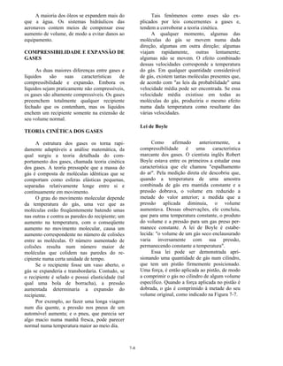 7-8
A maioria dos óleos se expandem mais do
que a água. Os sistemas hidráulicos das
aeronaves contem meios de compensar esse
aumento de volume, de modo a evitar danos ao
equipamento.
COMPRESSIBILIDADE E EXPANSÃO DE
GASES
As duas maiores diferenças entre gases e
líquidos são suas características de
compressibilidade e expansão. Embora os
líquidos sejam praticamente não compressíveis,
os gases são altamente compressíveis. Os gases
preeenchem totalmente qualquer recipiente
fechado que os contenham, mas os líquidos
enchem um recipiente somente na extensão de
seu volume normal.
TEORIA CINÉTICA DOS GASES
A estrutura dos gases os torna rapi-
damente adaptáveis a análise matemática, da
qual surgiu a teoria detalhada do com-
portamento dos gases, chamada teoria cinética
dos gases. A teoria pressupõe que a massa do
gás é composta de moléculas idênticas que se
comportam como esferas elásticas pequenas,
separadas relativamente longe entre si e
contínuamente em movimento.
O grau do movimento molecular depende
da temperatura do gás, uma vez que as
moléculas estão freqüentemente batendo umas
nas outras e contra as paredes do recipiente; um
aumento na temperatura, com o conseqüente
aumento no movimento molecular, causa um
aumento correspondente no número de colisões
entre as moléculas. O número aumentado de
colisões resulta num número maior de
moléculas que colidem nas paredes do re-
cipiente numa certa unidade de tempo.
Se o recipiente fosse um vaso aberto, o
gás se expanderia e transbordaria. Contudo, se
o recipiente é selado e possui elasticidade (tal
qual uma bola de borracha), a pressão
aumentada determinaria a expansão do
recipiente.
Por exemplo, ao fazer uma longa viagem
num dia quente, a pressão nos pneus de um
automóvel aumenta; e o pneu, que parecia ser
algo macio numa manhã fresca, pode parecer
normal numa temperatura maior ao meio dia.
Tais fenômenos como esses são ex-
plicados por leis concernentes a gases e,
tendem a corroborar a teoria cinética.
A qualquer momento, algumas das
moléculas do gás se movem numa dada
direção, algumas em outra direção; algumas
viajam rapidamente, outras lentamente;
algumas não se movem. O efeito combinado
dessas velocidades corresponde a temperatura
do gás. Em qualquer quantidade considerável
de gás, existem tantas moléculas presentes que,
de acordo com "as leis da probabilidade" uma
velocidade média pode ser encontrada. Se essa
velocidade média existisse em todas as
moléculas do gás, produziria o mesmo efeito
numa dada temperatura como resultante das
várias velocidades.
Lei de Boyle
Como afirmado anteriormente, a
compressibilidade é uma característica
marcante dos gases. O cientista inglês Robert
Boyle estava entre os primeiros a estudar essa
característica que ele chamou "espalhamento
do ar". Pela medição direta ele descobriu que,
quando a temperatura de uma amostra
combinada de gás era mantida constante e a
pressão dobrava, o volume era reduzido a
metade do valor anterior; a medida que a
pressão aplicada diminuia, o volume
aumentava. Dessas observações, ele concluiu,
que para uma temperatura constante, o produto
do volume e a pressão para um gas preso per-
manece constante. A lei de Boyle é estabe-
lecida: "o volume de um gás seco enclausurado
varia inversamente com sua pressão,
permanecendo constante a temperatura".
Essa lei pode ser demonstrada apri-
sionando uma quantidade de gás num cilindro,
que tem um pistão firmemente posicionado.
Uma força, é então aplicada ao pistão, de modo
a comprimir o gás no cilindro de algum volume
específico. Quando a força aplicada no pistão é
dobrada, o gás é comprimido à metade do seu
volume original, como indicado na Figura 7-7.
 