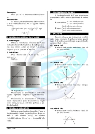 Exemplo:                                                                       7. CONCAVIDADE E RAÍZES
       Dada f ( x ) = 3x + 5 , determine sua função inver-                           A função polinomial do 2º grau possui como
sa.                                                                            representação gráfica a curva denominada de parábo-
Resolução:                                                                     la.
       Na prática, para determinarmos a função inver-                                   concavidade 
                                                                                                         a > 0 ⇒ voltada para cima
sa de f, devemos trocar o x por y, o y por x e depois                                               a < 0 ⇒ voltada para baixo
isolar o y.                                                                                      ∆ > 0 ⇒ 2 raízes reais e distintas
                                                x−5    y                                         
          f (x ) = 3x + 5 ⇒ x = 3y + 5 ⇒ −1 =
                    {                                            , logo                 raízes   ∆ = 0 ⇒ 2 raízes reais e iguais
          {                              f (x )  3                                               ∆ < 0 ⇒ não existem raízes reais
                    y
             x
                                                                                                 
                                            x −5
                               f −1(x ) =          .
                                              3                                8. GRÁFICOS

5. FUNÇÃO POLINOMIAL DO 1º GRAU                                                       Devemos observar que o número de possibili-
                                                                               dades para a construção do gráfico da função quadrá-
5.1 Definição                                                                  tica é 6, levando em consideração as possibilidades
      Define-se como função polinomial do 1º grau                              da concavidade e raízes.
ou função afim a toda função f de R em R que asso-                             8.1 a>0 e ∆>0
cia a cada número x ∈ D ( f ) um número f ( x ) ∈ CD ( f ) ,                             Concavidade voltada para cima e duas raí-
tal que f ( x )=ax+b (com a ∈ R* e b ∈ R).                                               zes reais distintas.
5.2 Gráficos
     Dada a função f: R → R, tal que f (x ) = ax + b
(com a ≠ 0 ).                                                                                           x1          x2
     Gráficos

                                                                               8.2 a>0 e ∆=0
                        a>0                                a<0                        Concavidade voltada para cima e duas raí-
                       y                                   y
                                                                                      zes reais iguais.




                       O         x                         O     x
                                                                                                              x1 = x2

                                                                               8.3 a>0 e ∆<0
             função crescente               função decrescente                        Concavidade voltada para cima e não pos-
                                                                                      sui raízes reais.

          Propriedades
       O coeficiente a é denominado de coeficiente
angular e representa a tangente do ângulo de inclina-
ção.
       O coeficiente b é denominado de coeficiente
linear e representa o ponto de encontro da função
com o eixo y, ou seja, o ponto (0, b ) pertence ao grá-
fico da função f.
6. FUNÇÃO QUADRÁTICA                                                           8.4 a<0 e ∆>0
      Define-se como função polinomial do 2º grau a                                   Concavidade voltada para baixo e duas raí-
função quadrática a toda função f de R em R que as-                                   zes reais distintas.
socia a cada número x ∈ D ( f ) um número
f ( x ) ∈ CD ( f ) ,   tal que f (x ) = ax 2 + bx + c (com a∈R* e b,
                                                                                                         x1       x2
c ∈R).



Editora Exato                                                             22
 