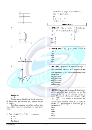 y                                                     a) substituir na função o valor atribuído a x
                     y                                                                             2
                                                                          f ( 0 ) = 03 − 2 ( 0 ) + 0 + 1 = 1
                     1

                    y
                     2
                                                                          b)
                                                                                  3           2
                                                                          ( −1)       − 2 ( −1) + ( −1) + 1 =
                                                                          −1− 2 − 1 + 1 = −3
                                                                                  / /
                                  x1        x
                                                                                                  EXERCÍCIOS
      b)                                                         1   (FMU-SP) Seja a função f definida por
                                                                                              Então f ( 0 ) + f ( −1) + f   é:
                                                                                                                            1
                    y                                                f ( x ) = 2x 3 − 1 .                                 
                     y                                                                                                  2
                     1                                                      3                                          19
                                                                     a)   −                                     d)   −
                                                                            4                                           4
                                                                            15                                         13
                    y
                                                                     b)   −                                     e)   −
                     2                                                       4                                          4
                                                                            17
                                       x1   x                        c)   −
                                                                             4

      c)
                                                                 2   (MACK-SP) Se f ( x − 1) = x , então o valor de
                                                                                                                 2


                          y
                                                                     f ( 2 ) é:
                                                                     a) 9
                                                                     b) 6
                                                                     c) 4
                              y
                              1                                      d) 1
                                       x1                            e) 0
                                            x

      d)                                                         3   (FGV-SP) A população de uma cidade daqui a t
                                                                                                                     4
                          y                                          anos é estimada em P ( t ) = 30 −                   milhares de pes-
                                                                                                                     t
                                                                     soas. Durante o 5º ano, o crescimento da popula-
                                                                     ção será de:
                          y                                          a) 300 pessoas.
                          1                                          b) 200 pessoas.
                                                                     c) 133 pessoas.
                     x1                     x                        d) 30 pessoas.
                                                                     e) 2 pessoas.


                                                                 4   (UFMG) Suponha que o número f(x) de funcio-
                                                                     nários necessários para distribuir, em um dia,
                                                                     contas de luz entre x por cento de moradores,
       Resolução:                                                    numa determinada cidade, seja dado pela função
       c) e d)                                                                  300x
       Observe que a definição de função compreen-                   f (x) =                 . Se o número de funcionários ne-
                                                                               150 − x
de dar um valor x e encontrar um, e somente um, va-                  cessários para distribuir, em um dia, as contas de
lor para y.                                                          luz foi 75, a porcentagem de moradores que as
       Dica: fazer uma reta vertical em qualquer pon-                receberam é:
to do gráfico e não corresponder dois ou mais valores                a) 30.
em y.                                                                b) 40.
                                                                     c) 45.
2   Seja a função f ( x ) = x 3 − 2x 2 + x + 1, calcular:            d) 50.
                                                                     e) 55.
      a) f(0)
      b) f ( −1)
      Resolução:

Editora Exato                                               24
 