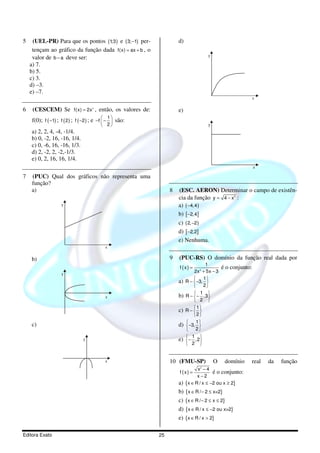 5    (UEL-PR) Para que os pontos (1;3 ) e ( 3; −1) per-             d)
     tençam ao gráfico da função dada f(x) = ax + b , o
     valor de b − a deve ser:                                                       y
    a) 7.
    b) 5.
    c) 3.
    d) –3.
    e) –7.
                                                                                                             x

6    (CESCEM) Se f(x) = 2x , então, os valores de:
                                     3
                                                                    e)
    f(0); f ( −1) ; f ( 2 ) ; f ( −2 ) ; e −f  −  são:
                                                  
                                                 1
                                               2
                                                                                  y
    a) 2, 2, 4, -4, -1/4.
    b) 0, -2, 16, -16, 1/4.
    c) 0, -6, 16, -16, 1/3.
    d) 2, -2, 2, -2,-1/3.
    e) 0, 2, 16, 16, 1/4.
                                                                                                             x
7   (PUC) Qual dos gráficos não representa uma
    função?
    a)                                                          8   (ESC. AERON) Determinar o campo de existên-
                                                                    cia da função y = 4 − x :     2



                    y                                               a) ( −4,4 )
                                                                    b) [ −2,4]
                                                                    c) ( 2, −2 )
                                                                    d) [ −2,2]
                                                                    e) Nenhuma.
                                             x

    b)                                                          9   (PUC-RS) O domínio da função real dada por
                                                                                   1
                                                                    f (x) =                  é o conjunto:
                    y                                                        2x 2 + 5x − 3
                                                                                 1
                                                                    a)   R − −3, 
                                                                                 2

                                                                    b) R − − ,3
                                                                              1
                                             x                                 
                                                                            2      
                                                                            1
                                                                    c)   R− 
                                                                           2

                                                                    d) −3, 
                                                                           1
    c)                                                                      
                                                                           2
                                                                          1 
                                y                                   e)   − ,2
                                                                          2 


                                             x                  10 (FMU-SP)             O     domínio    real    da   função
                                                                                2
                                                                               x −4
                                                                    f (x) =            é o conjunto:
                                                                               x−2
                                                                    a)   {x ∈ R / x ≤ −2 ou x ≥ 2}
                                                                    b) {x ∈ R / − 2 ≤ x<2}
                                                                    c) {x ∈ R / − 2 ≤ x ≤ 2}
                                                                    d) {x ∈ R / x ≤ −2 ou x>2}
                                                                    e) {x ∈ R / x > 2}

Editora Exato                                              25
 