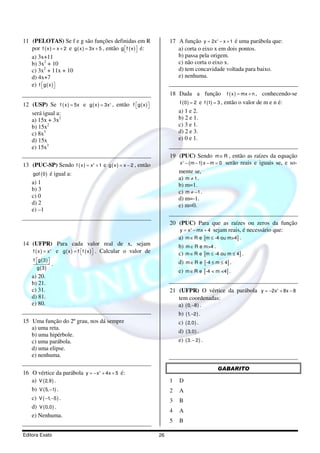 11 (PELOTAS) Se f e g são funções definidas em R                         17 A função y = 2x − x + 1 é uma parábola que:
                                                                                              2



   por f ( x ) = x + 2 e g ( x ) = 3x + 5 , então g  f ( x ) é:
                                                                          a) corta o eixo x em dois pontos.
   a) 3x+11                                                                 b) passa pela origem.
   b) 3x2 + 10                                                              c) não corta o eixo x.
   c) 3x2 + 11x + 10                                                        d) tem concavidade voltada para baixo.
   d) 4x+7                                                                  e) nenhuma.
   e) f g ( x )
               
                                                                         18 Dada a função f ( x ) = mx + n , conhecendo-se
12 (USP) Se f ( x ) = 5x e g ( x ) = 3x , então f g ( x )
                                            2                               f ( 0 ) = 2 e f (1) = 3 , então o valor de m e n é:
                                                         
   será igual a:                                                            a) 1 e 2.
   a) 15x + 3x2                                                             b) 2 e 1.
   b) 15x2                                                                  c) 3 e 1.
   c) 8x3                                                                   d) 2 e 3.
   d) 15x                                                                   e) 0 e 1.
   e) 15x3
                                                                         19 (PUC) Sendo m ∈ R , então as raízes da equação
13 (PUC-SP) Sendo f ( x ) = x + 1 e g ( x ) = x − 2 , então
                                   3                                         x − ( m − 1) x − m = 0 serão reais e iguais se, e so-
                                                                              2




   gof ( 0 ) é igual a:                                                     mente se,
                                                                            a) m ≠ 1 .
   a) 1                                                                     b) m=1.
   b) 3                                                                     c) m ≠ −1 .
   c) 0                                                                     d) m=-1.
   d) 2                                                                     e) m=0.
   e) –1

                                                                         20 (PUC) Para que as raízes ou zeros da função
                                                                             y = x − mx + 4 sejam reais, é necessário que:
                                                                                  2



                                                                            a) m ∈ R e [m ≤ -4 ou m>4] .
14 (UFPR) Para cada valor real de x, sejam                                  b) m ∈ R e m>4 .
   f ( x ) = x e g ( x ) = f  f ( x )  . Calcular o valor de
                    2
                                                                          c) m ∈ R e [m ≤ -4 ou m ≤ 4] .
     f g ( 3 ) 
                                                                          d) m ∈ R e [-4 ≤ m ≤ 4] .
                        .
       g ( 3)
                                                                            e) m ∈ R e [-4 < m <4] .
    a) 20.
    b) 21.
    c) 31.                                                               21 (UFPR) O vértice da parábola y = −2x + 8x − 82



    d) 81.                                                                  tem coordenadas:
    e) 80.                                                                  a) ( 0, −8 ) .
                                                                            b) (1, −2 ) .
15 Uma função do 2º grau, nos dá sempre                                     c) ( 2,0 ) .
   a) uma reta.
                                                                            d) ( 3,0 ) .
   b) uma hipérbole.
   c) uma parábola.                                                         e) ( 3. − 2 ) .
   d) uma elipse.
   e) nenhuma.

                                                                                              GABARITO
16 O vértice da parábola y = − x + 4x + 5 é:
                                       2



   a) V ( 2,9 ) .                                                        1   D
   b) V ( 5, −1) .                                                       2   A
   c) V ( −1, −5 ) .                                                     3   B
   d) V ( 0,0 ) .
                                                                         4   A
   e) Nenhuma.
                                                                         5   B

Editora Exato                                                       26
 