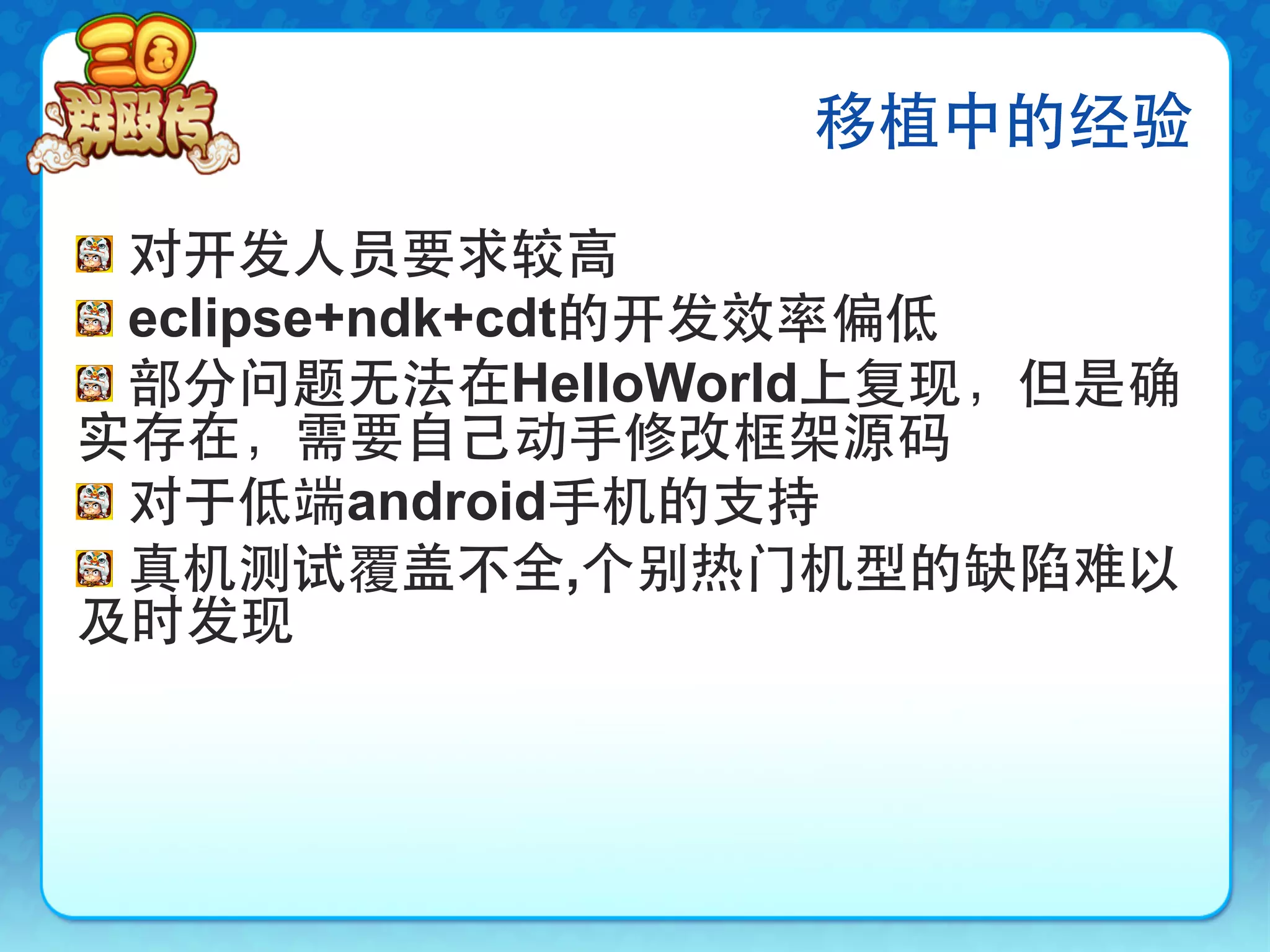 移植中的经验

!   对开发人员要求较高
!   eclipse+ndk+cdt的开发效率偏低
!   部分问题无法在HelloWorld上复现，但是确
实存在，需要自己动手修改框架源码
!   对于低端android手机的支持
!   真机测试覆盖不全,个别热门机型的缺陷难以
及时发现
 