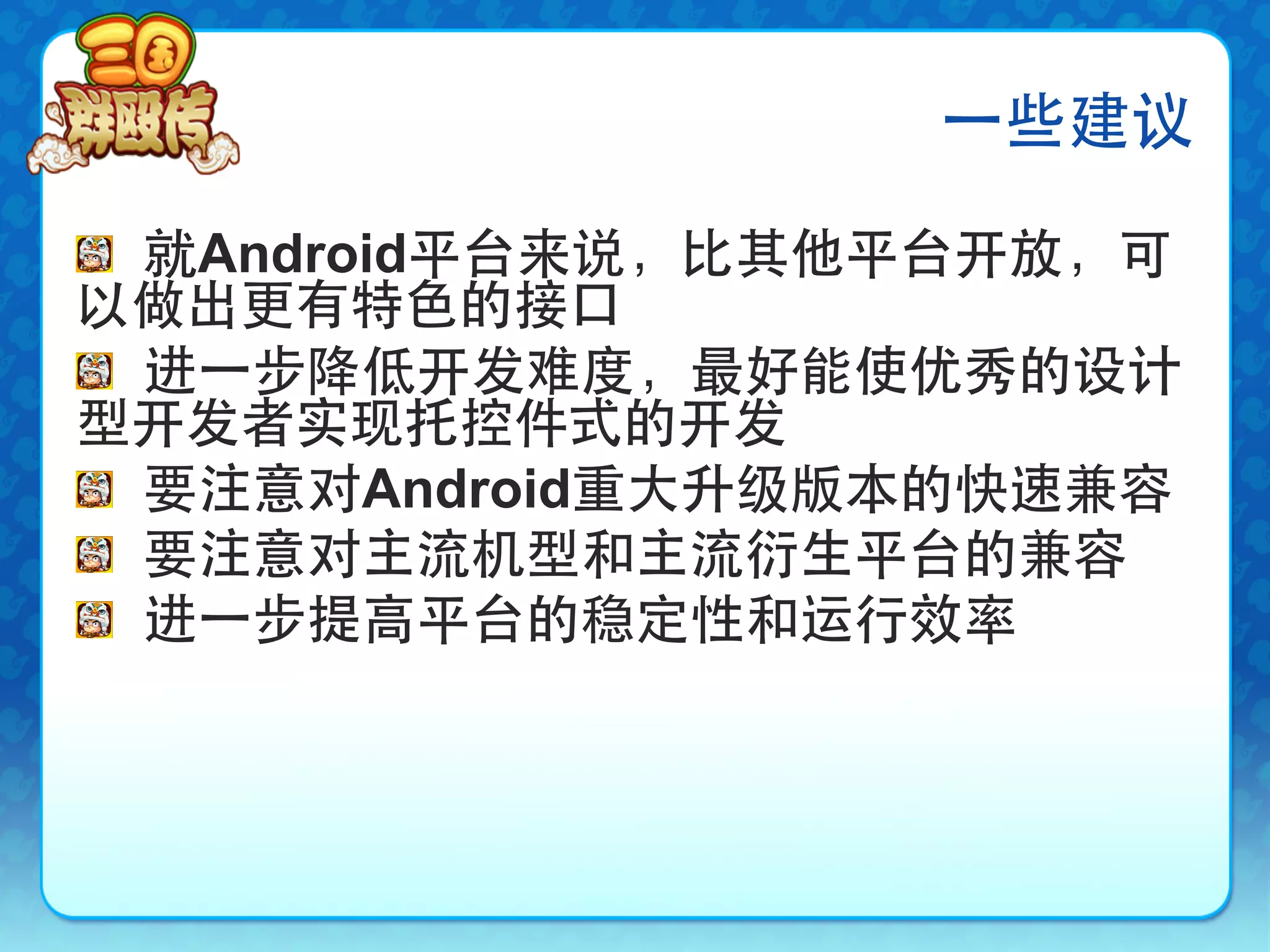 ⼀一些建议

!   就Android平台来说，比其他平台开放，可
以做出更有特色的接口
!   进⼀一步降低开发难度，最好能使优秀的设计
型开发者实现托控件式的开发
!   要注意对Android重大升级版本的快速兼容
!   要注意对主流机型和主流衍生平台的兼容
!   进⼀一步提高平台的稳定性和运行效率
 