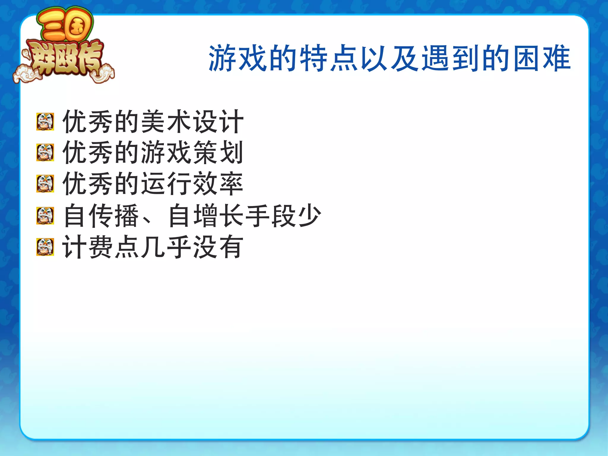游戏的特点以及遇到的困难

!     优秀的美术设计
!     优秀的游戏策划
!     优秀的运行效率
!     自传播、自增长手段少
!     计费点几乎没有
 