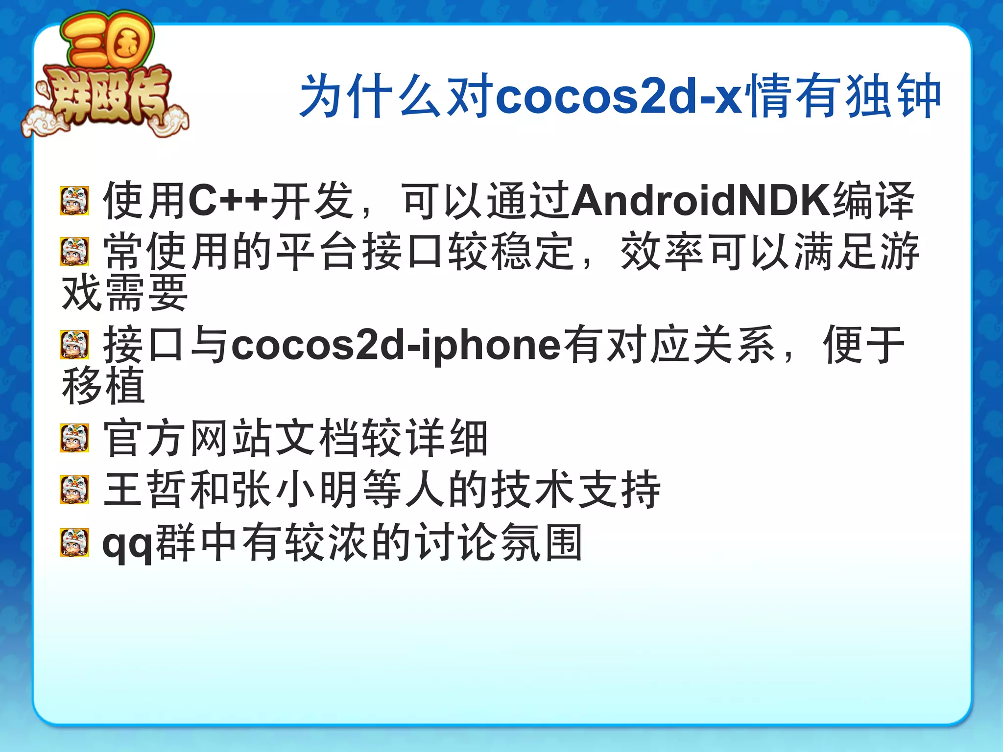 为什么对cocos2d-x情有独钟

!   使用C++开发，可以通过AndroidNDK编译
!   常使用的平台接口较稳定，效率可以满足游
戏需要
!   接口与cocos2d-iphone有对应关系，便于
移植
!   官方网站文档较详细
!   王哲和张小明等人的技术支持
!   qq群中有较浓的讨论氛围
 