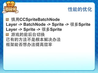 性能的优化

!   慎用CCSpriteBatchNode
Layer -> BatchNode -> Sprite -> 很多Sprite
Layer -> Sprite -> 很多Sprite
!   游戏的前后台切换
已有的方法不是根本解决办法
框架能否想办法提高效率
 