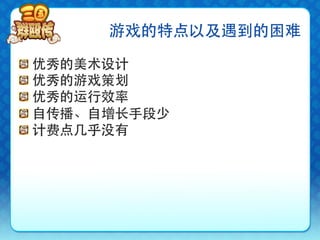 游戏的特点以及遇到的困难

!     优秀的美术设计
!     优秀的游戏策划
!     优秀的运行效率
!     自传播、自增长手段少
!     计费点几乎没有
 