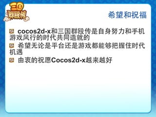 希望和祝福

!   cocos2d-x和三国群殴传是自身努力和手机
游戏风行的时代共同造就的
!   希望无论是平台还是游戏都能够把握住时代
机遇
!   由衷的祝愿Cocos2d-x越来越好
 