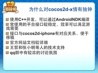 为什么对cocos2d-x情有独钟

!   使用C++开发，可以通过AndroidNDK编译
!   常使用的平台接口较稳定，效率可以满足游
戏需要
!   接口与cocos2d-iphone有对应关系，便于
移植
!   官方网站文档较详细
!   王哲和张小明等人的技术支持
!   qq群中有较浓的讨论氛围
 