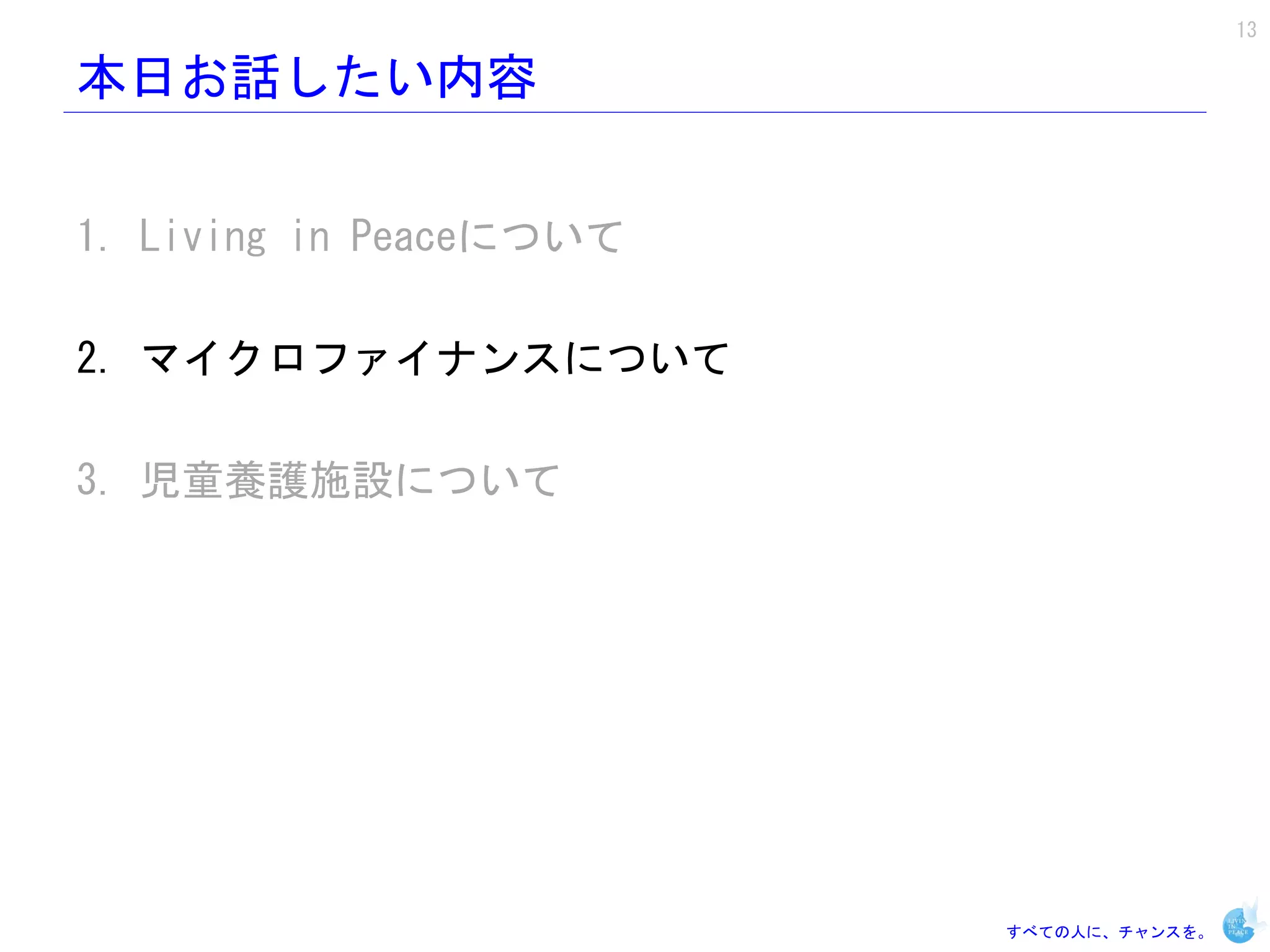 13

本日お話したい内容


1. Living in Peaceについて

2. マイクロファイナンスについて

3. 児童養護施設について




                         すべての人に、チャンスを。
 