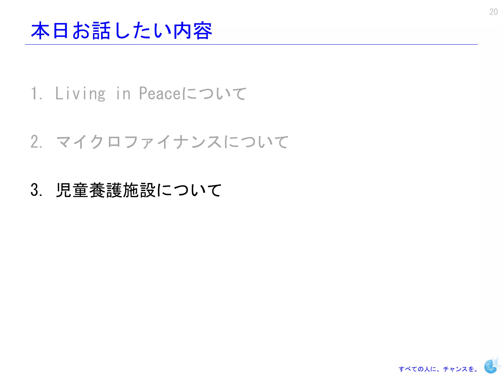 20

本日お話したい内容


1. Living in Peaceについて

2. マイクロファイナンスについて

3. 児童養護施設について




                         すべての人に、チャンスを。
 