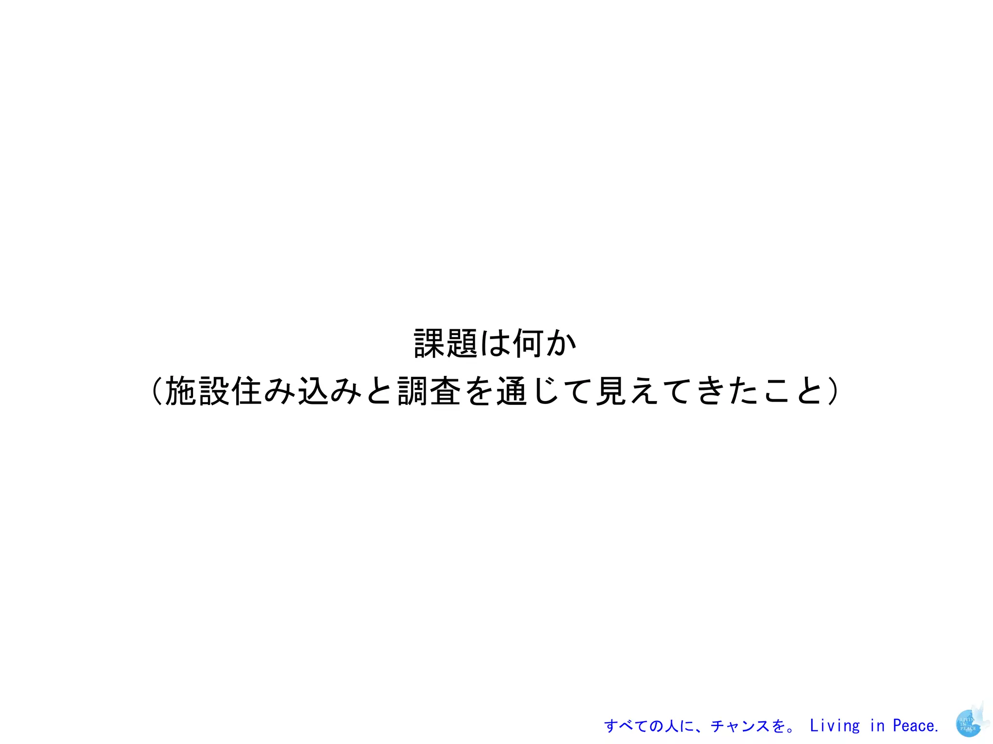 課題は何か
（施設住み込みと調査を通じて見えてきたこと）




              すべての人に、チャンスを。 Living in Peace.
 