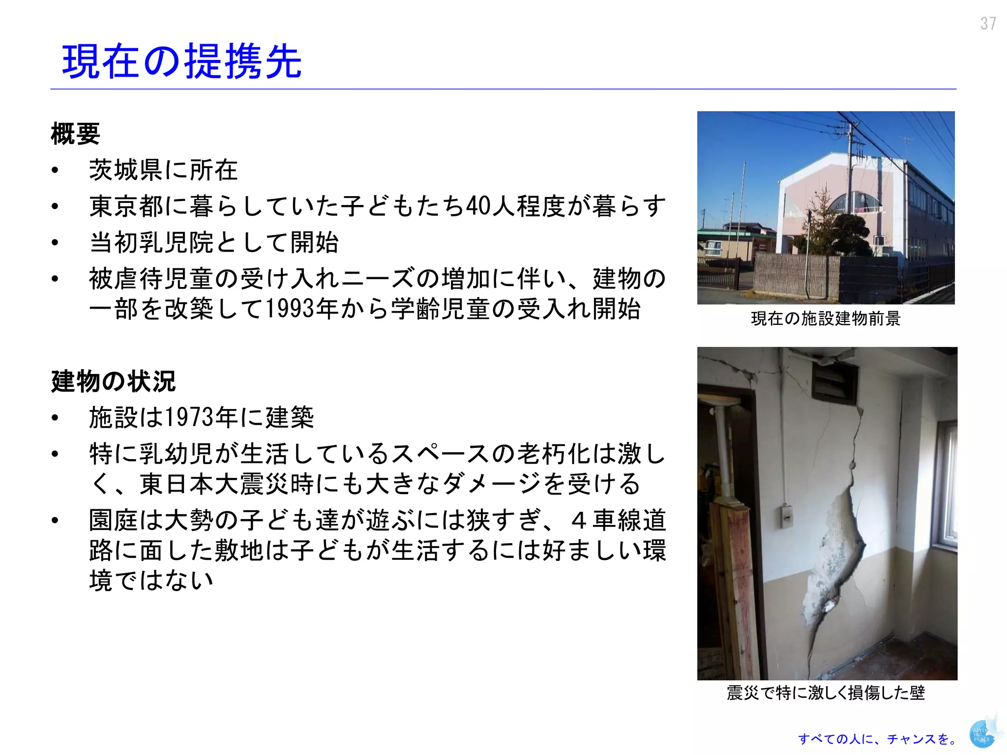 37

現在の提携先
概要
• 茨城県に所在
• 東京都に暮らしていた子どもたち40人程度が暮らす
• 当初乳児院として開始
• 被虐待児童の受け入れニーズの増加に伴い、建物の
  一部を改築して1993年から学齢児童の受入れ開始    現在の施設建物前景


建物の状況
• 施設は1973年に建築
• 特に乳幼児が生活しているスペースの老朽化は激し
  く、東日本大震災時にも大きなダメージを受ける
• 園庭は大勢の子ども達が遊ぶには狭すぎ、４車線道
  路に面した敷地は子どもが生活するには好ましい環
  境ではない



                             震災で特に激しく損傷した壁

                                 すべての人に、チャンスを。
 