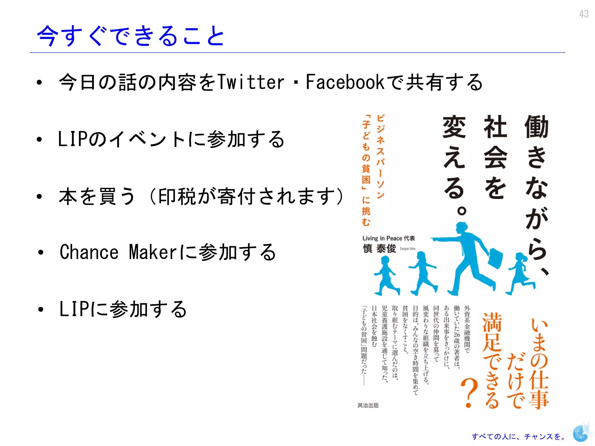 43

今すぐできること
• 今日の話の内容をTwitter・Facebookで共有する

• LIPのイベントに参加する

• 本を買う（印税が寄付されます）

• Chance Makerに参加する

• LIPに参加する




                              すべての人に、チャンスを。
 