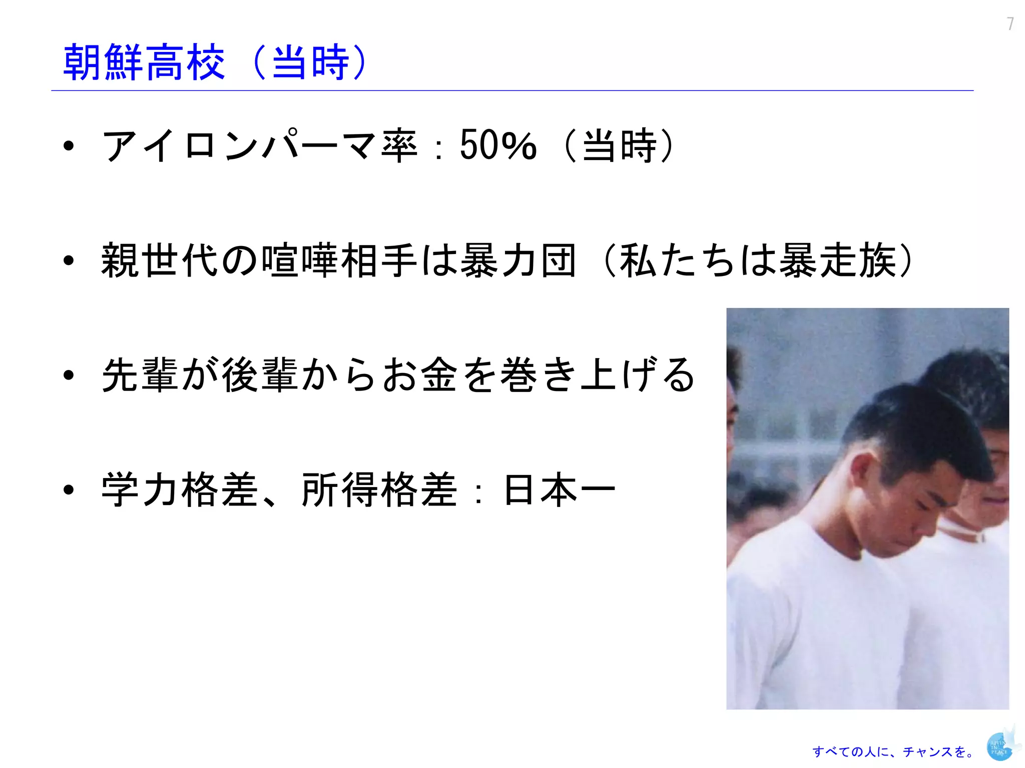 7

朝鮮高校（当時）

• アイロンパーマ率：50％（当時）

• 親世代の喧嘩相手は暴力団（私たちは暴走族）

• 先輩が後輩からお金を巻き上げる

• 学力格差、所得格差：日本一




                     すべての人に、チャンスを。
 