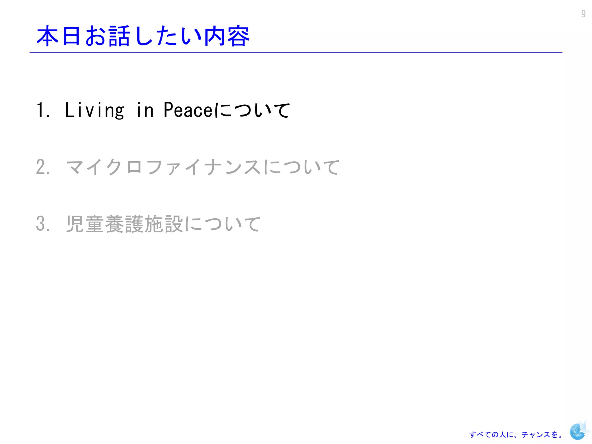 9

本日お話したい内容


1. Living in Peaceについて

2. マイクロファイナンスについて

3. 児童養護施設について




                         すべての人に、チャンスを。
 