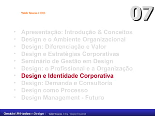 Apresentação: Introdução & Conceitos Design e o Ambiente Organizacional Design: Diferenciação e Valor Design e Estratégias Corporativas Seminário de Gestão em Design Design: o Profissional e a Organização  Design e Identidade Corporativa Design: Demanda e Consultoria Design como Processo Design Management - Futuro 07 Valdir Soares /  2006 