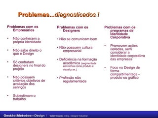 Problemas... diagnosticados ! Problemas com os Empresários Não conhecem a própria identidade  Não sabe direito o que é Design  Só contratam  designers no final do projeto  Não possuem critérios objetivos de avaliação dos serviços Subestimam o trabalho  Problemas com os Designers   •  Não se comunicam bem  •  Não possuem cultura empresarial  •  Deficiência na formação acadêmica   (segmentada em nichos como produto e visual p.ex.)   •  Profissão não regulamentada  Problemas com os programas de Identidade Corporativa   •  Promovem ações isoladas, sem considerar a identidade corporativa das empresas  •  Foco no Design de forma compartimentada - produto ou gráfico  
