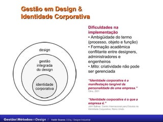 Gestão em Design  & Identidade Corporativa Dificuldades na implementação   •  Ambigüidade do termo (processo, objeto e função)  •  Formação acadêmica conflitante entre designers, administradores e engenheiros  •  Mito : criatividade não pode ser gerenciada “ Identidade corporativa é a manifestação tangível da personalidade de uma empresa.”   Olins, 2001 “ Identidade corporativa é o que a empresa é.”   John Balmer, Centro Internacional para Estudos da Identidade Corporativa, Reino Unido. 