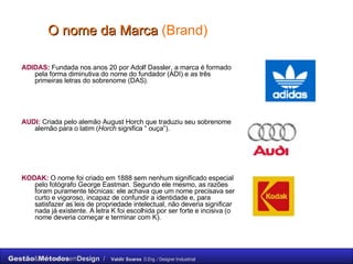 O nome da Marca  (Brand) ADIDAS :  Fundada nos anos 20 por Adolf Dassler, a marca é formado pela forma diminutiva do nome do fundador (ADI) e as três primeiras letras do sobrenome (DAS). AUDI:   Criada pelo alemão August Horch que traduziu seu sobrenome alemão para o latim ( Horch  significa “ ouça”). KODAK:   O nome foi criado em 1888 sem nenhum significado especial pelo fotógrafo George Eastman. Segundo ele mesmo, as razões foram puramente técnicas: ele achava que um nome precisava ser curto e vigoroso, incapaz de confundir a identidade e, para satisfazer as leis de propriedade intelectual, não deveria significar nada já existente. A letra K foi escolhida por ser forte e incisiva (o nome deveria começar e terminar com K). 