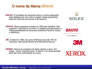 O nome da Marca  (Brand) ROLEX :  O fundador da empresa achou o nome adequado para relógios por ser curto e sugerir  rolling  (passando, rolando), fácil de pronunciar e de lembrar. SANYO :  Marca japonesa criada em 1950 que significa “três oceanos” ( san =três e  yo =mar). O objetivo era descrever a internacionalidade da empresa (oceanos Pacífico, Índico e Atlântico). 3M :  Criada em 1902, faz uma referência aos três “M” da empresa:  Minnesota Mining and Manufacturing Co . XEROX :  Deriva do processo de fazer cópias a seco. Em grego, “xeros” significa seco. O último x foi acrescentado para dar mais sonoridade ao nome. 