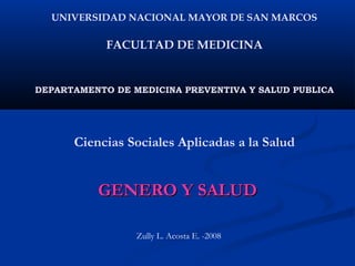 UNIVERSIDAD NACIONAL MAYOR DE SAN MARCOS

            FACULTAD DE MEDICINA


DEPARTAMENTO DE MEDICINA PREVENTIVA Y SALUD PUBLICA




      Ciencias Sociales Aplicadas a la Salud


          GENERO Y SALUD

                 Zully L. Acosta E. -2008
 