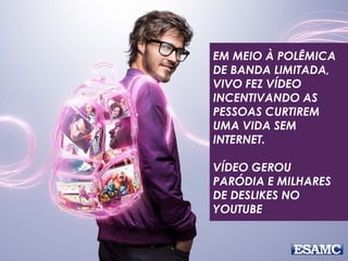 EM MEIO À POLÊMICA
DE BANDA LIMITADA,
VIVO FEZ VÍDEO
INCENTIVANDO AS
PESSOAS CURTIREM
UMA VIDA SEM
INTERNET.
VÍDEO GEROU
PARÓDIA E MILHARES
DE DESLIKES NO
YOUTUBE
 